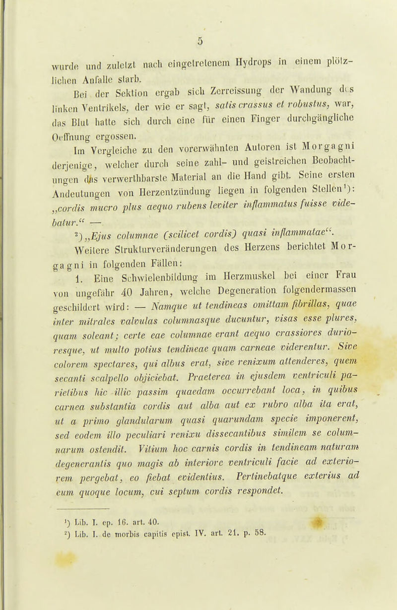 wurde und zulclzl nach cingclrelencm Hydrops in einem plölz- ilclicn Anfalle starb. Bei der Sektion ergab sich Zerreissuug der Wandung d( s linken Venlrikcls, der wie er sagt, satts crassus et robuslus, war, (Ihs Blul halte sich durch eine für einen Finger durchgängliche Oi'lTnung ergossen. Im Vergleiche zu den vorerwähnten Autoren ist Morgagni derjenige, welcher durch seine zahl- und geistreichen Beobacht- ungen \\hs verwerthbarste Material an die Hand gibt. Seine ersten Andeutungen von Herzentzündung liegen in folgenden Stellen'): „Cordts mucro plus aequo ruhens leviter inflammatus fuisse vide- balvr. — 2)„E>s cohimnae (scilicet cordis) quasi mflammalae. Weitere Strukturveränderungen des Herzens berichtet Mor- gagni in folgenden Fällen: 1. Eine Schwielenbildung im Herzmuskel bei einer Frau von ungefähr 40 Jahren, welche Degeneratioa folgendermassen geschildert wird: — Namque ut tendineas omütam fibriUas, quae inier mitrales valvulas cohmnasque ducuntur, visas esse plures, quam soleant; ccrte eae columnae erant aequo crassiores durio- resque, ut multo potius tendineae quam carneae viderentur. Sive colnrem spectares, qui albus erat, sive renixum attenderes, quem secanti scalpeUo objiciebat. Praeterea in ejusdem ventriculi pa- rielibns hic illic passim quaedam occurrebant loca, in quibus carnea substantia cordis aut alba aut ex rubro alba ita erat, ut a primo glandularum quasi quarundam specie impo7ierent, sed eodem illo peculiari renixu dissecantibus similem se colum- narum oslendit. Vitium hoc carnis cordis in tendineam naturam degenerantis quo magis ab inferiore ventriculi facie ad exterio- rem pergebat, eo fiebat evidentius. Perlinebatque extcrius ad eum quoque locum, cid septum cordis respondet. ') Lib. I. ep. 16. art. 40. ') Lib. I. de morbis capitis cpisl. IV. art. 21. p. 58.