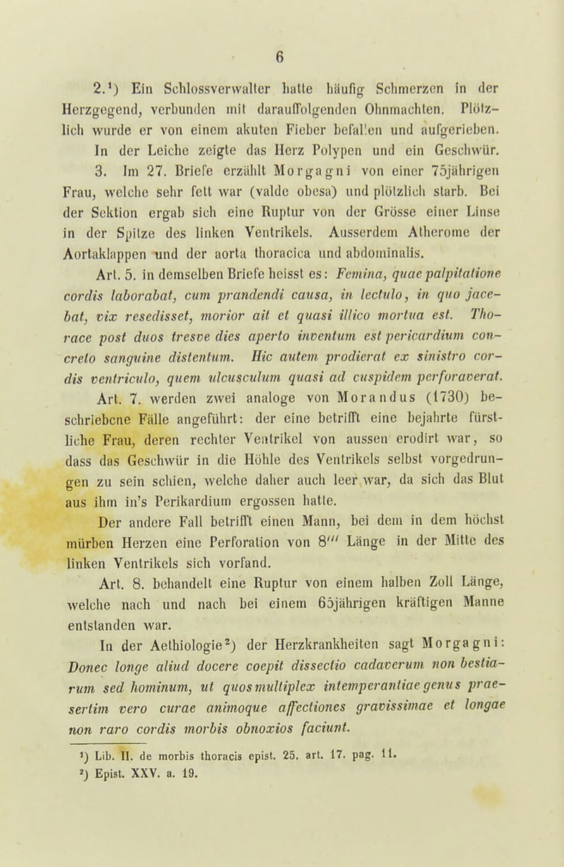 2. ') Ein Schlossvervvaller halte häufig Schmerzen in der Herzgegend, verbunden mit daraulTolgenden Ohnmächten. Plötz- lich wurde er von einem akuten Fieber befal'.en und aufgerieben. In der Leiche zeigte das Herz Polypen und ein Geschwür, 3. Im 27. Briefe erzählt Morgagni von einer 75jährigen Frau, welche sehr feit war (valde obesa) und plötzlich slarb. Bei der Sektion ergab sich eine Ruptur von der Grösse einer Linse in der Spitze des linken Ventrikels. Ausserdem Atherome der Aortaklappen und der aorta thoracica und abdominalis. Art. 5. in demselben Briefe heissl es: Femina, quaepalpitalione Cordts laborahat, cum prandendi causa, in lectitlo, in quo jace- bat, vix rescdisset, morior ait et quasi illico mortiia est. Tho- race post duos tresve dies aperlo inventum est pericardium con- creto sanguine distentum. Hic autem prodierat ex sinistro cor- dis ventriciilo, quem tdcusculum quasi ad cuspidem pcrforaverat. Art. 7. werden zwei analoge von Morandus (1730) be- schriebene Fälle angeführt: der eine betrifft eine bejahrte fürst- liche Frau, deren rechter Ventrikel von aussen erodirl war, so dass das Geschwür in die Höhle des Ventrikels selbst vorgedrun- gen zu sein schien, welche daher auch leer,war, da sich das Blut aus ihm in's Perikardium ergossen hatte. Der andere Fall betrifft einen Mann, bei dem in dem höchst mürben Herzen eine Perforation von 8' Länge in der Mitte des linken Ventrikels sich vorfand. Art. 8. behandelt eine Ruptur von einem halben Zoll Länge, welche nach und nach bei einem 65jäln-igen kräftigen Manne entstanden war. In der Aelhiologie^) der Herzkrankheiten sagt Morgagni: Donec longe aliud docere coepit dissectio cadaverum non bestia- rmn sed hominum, ut quos multiplex intemperantiae genus prae- sertim vero curae animoque affeciiones gravissimae et longae non raro cordis morbis obnoxios faciunt. 1) Lib. II. de morbis llioracis epist. 25. art. 17. pag. 11. Epist. XXV. a. 19.