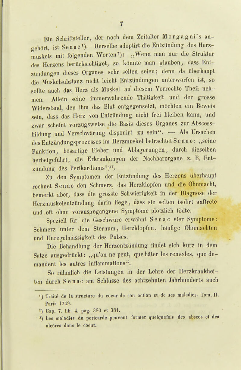 Ein Schriftsteller, der noch dem Zeitalter Morgagni's an- gehört, ist Senac»). Derselbe adoplirt die Entzündung des Herz- muskels mit folgenden Worten*): „Wenn man nur die Struktur des Herzens berücksichtiget, so könnte man glauben, dass Ent- zündungen dieses Organes sehr selten seien; denn da überhaupt die Muskelsubstanz nicht leicht Entzündungen unterworfen ist, so sollte auch das Herz als Muskel an diesem Vorrechte Theil neh- men. Allein seine immerwährende Thätigkeit und der grosse Widersland, den ihm das Blut entgegensetzt, möchten ein Beweis sein, dass das Herz von Entzündung nicht frei bleiben kann, und zwar scheint vorzugsweise die Basis dieses Organes zurAbscess- bildung und Verschwärung disponirt zu sein. — Als Ursachen des Entzündungsprozesses im Herzmuskel betrachtet Senac: „seine Funktion, bösartige Fieber und Ablagerungen, durch dieselben herbeigeführt, die Erkrankungen der Nachbarorgane z. B. Ent- zündung des Perikardiums^). Zu den Symptomen der Entzündung des Herzens überhaupt rechnet Senac den Schmerz, das Herzklopfen und die Ohnmacht, bemerkt aber, dass die grösste Schwierigkeit in der Diagnose der Herzmuskelentzündung darin liege, dass sie seilen isohrt auftrete und oft ohne vorausgegangene Symptome plötzlich tödte. Speziell für die Geschwüre erwähnt Senac vier Symptome: Schmerz unter dem Slernum, Herzklopfen, häufige Ohnmächten und Unregelmässigkeit des Pulses. Die Behandlung der Herzentzündung findet sich kurz in dem Satze ausgedrückt: „qu'on ne peut, quehäter las remedes, que de- mandent les autres inflammations. So rühmlich die Leistungen in der Lehre der Herzkrankhei- ten durch Senac am Schlüsse des achtzehnten Jahrhunderts auch 1) Trail(5 de la slructure du coeur de son action et de ses raaladies. Tora. II. Paris 1749. ') Cap. 7. üb. 4. pag. 380 et 381. ') Les maladiis du pericarde peuvenl Former quelquefois des absces et de» ulceres dans le coeur.