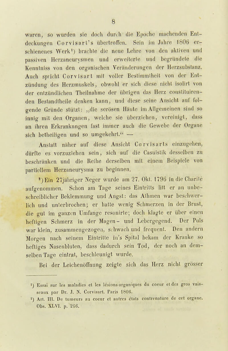 waren, so wurden sie doch diinh die Epoche machenden Ent- deckuno-en Corvisarl's übertrolTen. Sein im Jahre 1806 er- schienenes Werk') brachte die neue Lehre von den aktiven und passiven Horzaneurysmen und erwcilcrie und begründete die Kenntniss von den organischen Veränderungen der Herzsuijstanz. Auch spiichl Corvisart mit voller Bcslimmihcil von der Ent- zündung des Herzmuskels, obwohl er sich diese nicht isolirt von der entzündlichen Theilnahme der übrigen das Herz consliluiren- den Bestandtheile denken kann, und diese seine Ansicht auf fol- gende Gründe stützt: „die serösen Häute im Allgemeinen sind so innig mit den Organen, welche sie überziehen, vereinigt, dass an ihren Erkrankungen last immer auch die Gewebe der Organe sich betheih'gen und so umgekehrt. — Anstatt näher auf diese Ansicht Corvisarts einzugehen, dürfte es vorzuziehen sein, sich auf die Casuislik desselben zu beschränken und die Reihe derselben mit einem Beispiele von partiellem Herzaneurysma zu beginnen. *)Ein 27jäliriger Neger wurde am 27. Okt. 1796 in dieCharile aufgenommen. Schon am Tage seines Eintritts litt er an unbe- schreiblicher Beklemmung und Angst: das Athmen war beschwer- lich und unierbrochen; er hatte wenig Schmerzen in der Brust, die gut im ganzen Umfange resonirte; doch klagte er über einen heftigen Schmerz in der Magen- und Lebergegend. Der Puls war klein, zusammengezogen, schwach und frequent. Den andern Morgen nach seitiem Eintritte iu's Spital bekam der Kranke so heftiges Nasenbluten, dass dadurch sein Tod, der noch an dem- selben Tage eintrat, beschleunigt wurde. Bei der Leichenöffnung zeigte sich das Herz nicht grösser ') Essai Sur les maladies el les lesions organiques du coeur et des gros vais- scaux par Dr. J. N. Corvisart. Paris 1806. Art. III. De lumeurs au coeur et aulres (5tats contrenature de cet organe. Obs. XL VI. p. 2G6.