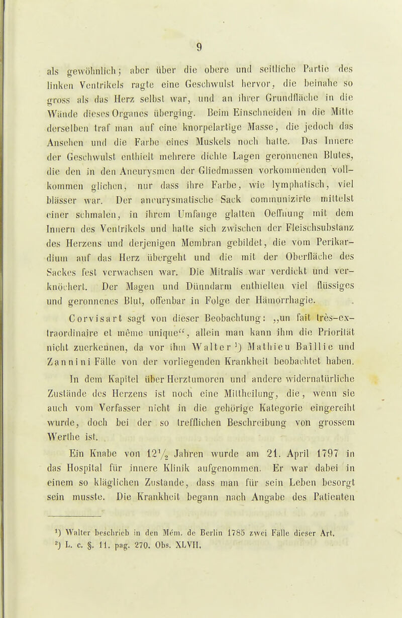 als oewölinlich; aber über die obere und soilliebe I'arlie des linkeil Ventrikels ragte eine Gescliwulsl hervor, die beinahe so gross als das Herz selbst war, und an ihrer Grundfläche in die Wände dieses Organcs überging. Beim Einsehneiden in die Mitte derselben traf man auf eine knorpelartige Masse, die jedoeh das Ansehen und die Farbe eines Musltels noch hatte. Das Innere der Geschwulst enthielt mehrere dichte Lagen geronnenen Blutes, die den in den Aneurysmen der Gliedmassen vorkommenden voll- kommen glichen, nur dass ihre Farbe, wie lymphatisch, viel blässer war. Der ancurysmalischc Sack communizirte mittelst einer schmalen, in ihrem Umfange glatten OelTnung mit dem Innern des Ventrikels und hatte sich zwischen der Fleischsubslanz des Herzens und derjenigen Membran gebildet, die vom Perikar- dium auf das Herz übergehl und die mit der Oberfläche des Sackes fest verwachsen war. Die Mitralis war verdickt und ver- knöchert. Der Magen und Dünndarm enthielten viel flüssiges und geronnenes Blut, offenbar in Folge der Hämörrhagie. Corvisarl sagt von dieser Beobachtung: „un fait tres-e.x- Iraordinaire et meme unique'% allein man kann ihm die Priorität nicht zuerkennen, da vor ihm Walter') Mathieu Baillie und Zannini Fälle von der vorliegenden Krankheil beobachtet haben. In dem Kapitel über Herztumoren und andere widernatürliche Zustände des Herzens ist noch eine Miltheilung, die, wenn sie auch vom Verfasser nicht in die gehörige Kategorie eingereiht wurde, doch bei der so trefflichen Beschreibung von grossem AVerthe ist. Ein Knabe von 12y2 Jahren wurde am 21. April 1797 in das Hospital für innere Klinik aufgenommen. Er war dabei in einem so kläglichen Zustande, dass man für sein Leben besorgt sein musste. Die Krankheit begann nach Ang-abe des Patienten ') Walter bescliricb in den Mem. de Berlin 1785 zwei Fälle dieser Art. L. c. §. 11. pag. 270. Obs. XLVII.