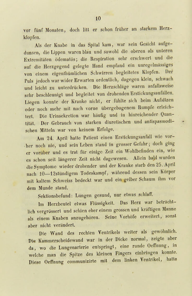 vor fünf Monaten, doch litt er schon früher an starkem Herz- klopfen. Als der Knabe in das Spital kam, war sein Gesicht aufge- dunsen, die Lippen waren blau und sowohl die oberen als unleren Extremitäten ödematös; die Respiration sehr erschwert und die auf die Herzgegend gelegte Hand empfand ein unregelmässiges von einem eigenthümlichen Schwirren begleitetes Klopfen. Der Puls jedoch war wider Erwarten ordentlich, dagegen klein, schwach und leicht zu unierdrücken. Die Herzschläge waren anfallsweise sehr beschleunigt und begleitet von drohenden Erstickungsanfällen. Liegen konnte der Kranke nicht, er fidilte sich beim Aufsitzen oder noch mehr mit nach vorne übergebogenem Rumpfe erleich- tert. Die Urinsekretion war häufig und in hinreichender Quan- tität. Der Gebrauch von starken diurelischen und antispasmodi- schen Mitteln war von keinem Erfolge. Am 24. April hatte Patient einen Erslickungsanfall wie vor- her noch nie, und sein Leben sland in grosser Gefahr; doch ging er vorüber und es trat für einige Zeil ein Wohlbefinden ein, wie es schon seit längerer Zeit nicht dagewesen. Allein ba]d wurden die Symptome wieder drohender und der Kranke starb den 25. April nach 10—12stündigem Todeskampf, während dessen sein Körper mit kaltem Schweiss bedeckt war und ein gelber Schaum ihm vor dem Munde stand. Sektionsbefund: Lungen gesund, nur etwas schlaff. Im Herzbeutel etwas Flüssigkeit. Das Herz war beträcht- lich vergrösserl und schien eher einem grossen und kräftigen Manne als einem Knaben anzugehören. Seine Vorhöfe erweitert, sonst aber nicht verändert. Die Wand des rechten Ventrikels weiter als gewöhnlich. Die Kammerscheidewand war in der Dicke normal, zeigte aber da, wo die Lungenarterie entspringt, eine runde OePfnung, in welche man die Spitze des kleinen Fingers einbringen konnte. Diese Oeffnung communizirte mit dem linken Ventrikel, hatte