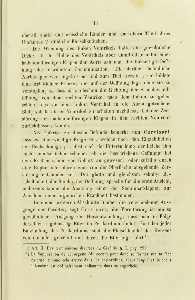 überall glatte und weissliche Ränder und am obern Tlioil ihres Unifanges 2 rölhliche Fleiscliknötchen. Die Wandung des linken Ventrikels halte die gewöhnliche Dicke. In der Höhle des Ventrikels aber uniniltelbar unter einer halbniondfönnigen Klappe der Aorta sah man die linkseitige OcfT- nuntr der erwähnten Coinmunikalion. Die darüber befindliche 'Aortaklappe war angefressen und zum Theil zerstört, sie bildete eine Art kleiner Franze, die auf der Oeffnung lag, ohne sie zu verstopfen, so dass also, obschon die Richtung der Scheidewand- öffnung von dem rechton Ventrikel nach dem linken zu gehen schien, das von dem linken Ventrikel in die Aorta getriebene Blut, sobald dieser Ventrikel zu arbeilen nachliess, bei der Zer- störung der halbmondförmigen Klappe in den rechten Ventrikel zurückfliessen konnte. Als Epikrise zu diesem Befunde bemerkt nun Corvisart, dass es eine wichtige Frage sei, welche nach den Einzelnheiten OD-' der Beobachtung, ja selbst nach der Untersuchung der Leiche ihm noch unentschieden schiene, ob die beschriebene Oeffnung bei dem Knaben schon von Geburt an gewesen, oder zufällig durch eine Ruptur oder durch eine von der Oberfläche ausgehende Zer- störung entstanden sei. Die glatte und gleichsam sehnige Be- schaffenheit der Ränder der Oeffnung spreche für die erste Ansicht, anderseits könne die Anätzung einer der Semilunarklappen zur Annahme einer organischen Krankheit bestimmen. In einem weiteren Abschnitte'} über die verschiedenen Aus- gänge der Carditis, sagt Corvisart, die Vereiterung ist ein so gewöhnlicher Ausgang der Herzentzündung, dass man in Folge derselben regelmässig Eiter im Perikardium findet. Fast bei jeder Entzündung des Perikardiums sind die Fleischbündel des Herzens von einander getrennt und durch die Eiterung isolirt'^). Art. II. Des tcrminaisons diverses du Carditis. §. I. pag. 292. 'J La Suppuration de cet Organe (du coeur) peut donc se former sur sa face externe, cotnme cela arrive dans les pericardites, apres lesquelics le coeur lui-m6me est ordinairement enQammä dans sa superficie.
