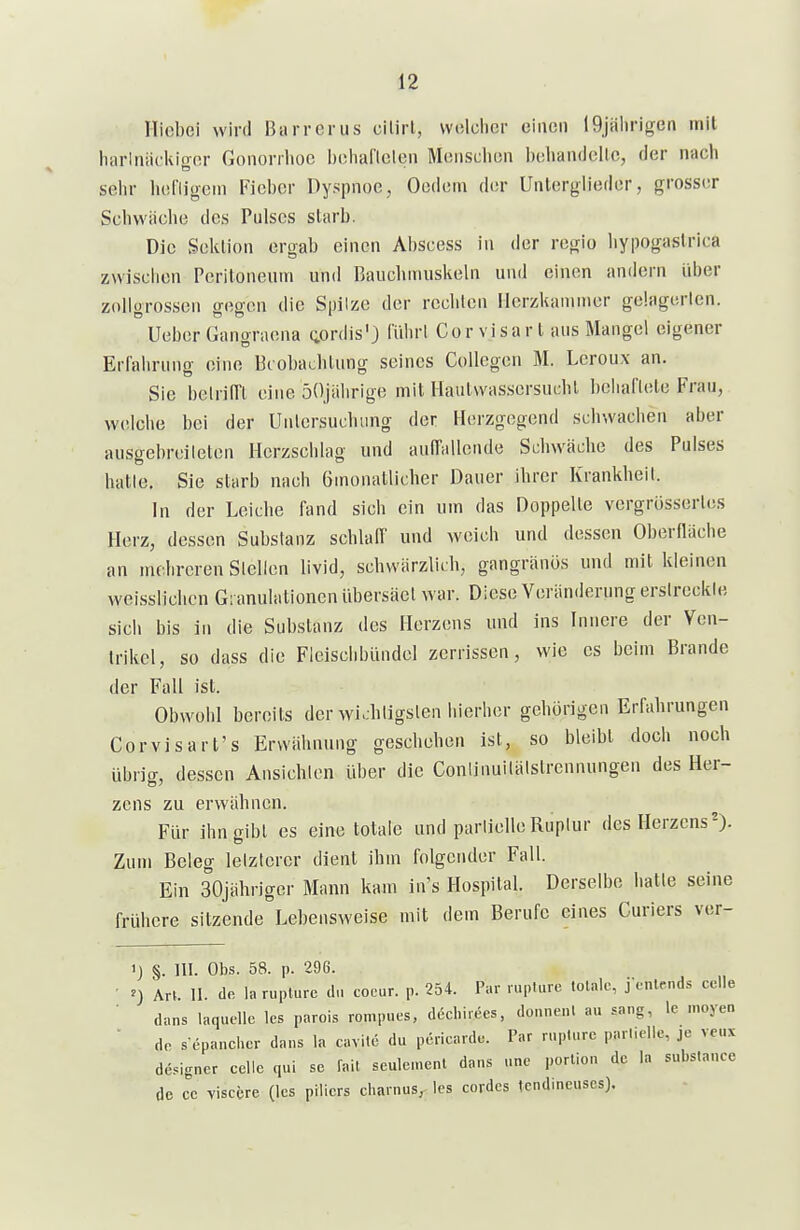 riicbei wird Barrerus cilirl, wolclicr einen 19jalirigen inil harlniickiger Gonorrhoe behaflelen Monschon beliandellc, der nach sehr liel'ligcin Fieber Dyspnoe, Oedom der Unlerglieder, grosser Schwiiclie des Pulses starb. Die Sektion ergab einen Abscess in der regio hypogastrica zwischen Peritoneum unil Baucliniuskeln und einen andern über zollgrossen gegen die Spilze der rechten Herzkammer gelagerten. Ueber Gangraena (;ordis'3 ITdirl Gor visart aus Mangel eigener Erfahrung eine Beobachtung seines Collegen M. Leroux an. Sie belrilTt eine öOjiilirige mit Hautwasscrsuchl l)ohariele Frau, welche bei der Untersuchung der Herzgegend schwachen aber ausjrebreileton Herzschlag und auffallende Schwäche des Pulses halle. Sie starb nach Ginonatllcher Dauer ihrer Krankheil. In der Leiche fand sich ein um das Doppelle vergrössertes Herz, dessen Substanz schlaff und weich und dessen Oberniiche an mehreren Stellen livid, schwärzlich, gangränös und mit kleinen weisslichen Granulationen übersäet war. Diese Veränderung erslreckle sich bis in die Substanz des Herzens und ins Innere der Ven- trikel, so dass die Fleisclibündel zerrissen, wie es beim Brande der Fall ist. Obwohl bereits der wichtigsten hierher gehörigen Erfahrungen Cor Visart's Erwähnung geschehen ist, so bleibt doch noch übrig, dessen Ansichten über die Conünuilälstrennungen des Her- zens zu erwähnen. Für ihn gibt es eine totale und parlielleRuptur des Herzens^). Zum Beleg lelztercr dient ihm folgender Fall. Ein 30jähriger Mann kam in's Hospital. Derselbe halle seine frühere silzende Lebensweise mit dem Berufe eines Curiers ver- 'J §. III. Obs. 58. p. 296. ^) Art. II. de laruplure du coeur. p. 254. Par ruplure lolalc, j-fnlends cclle dans laqudle les parois romp.ies, decbirees, donnenl au sang, le moyen de s epancher dans la cavite du pericardc. Par ruplure parnelic, je veux designer celle qui sc fall seulemenl dans une porliou de la substance de cc visccre (les piiicrs charnus, les cordes tcndineuscs).