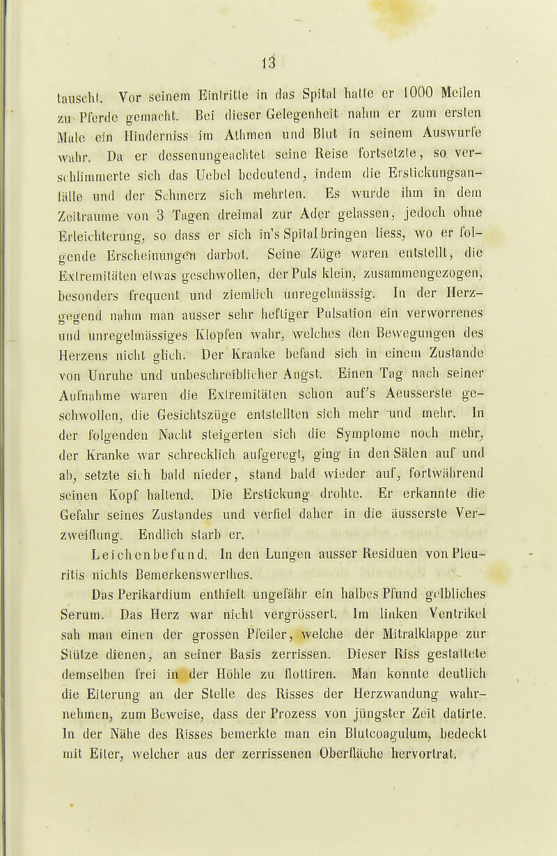 lauscht. Vor seinem Einiritlc in das Spital halle er 1000 Meilen zu Pfenic gemacht. Bei dieser Gelegenheit nahm er zum ersten Male ein Ilinderniss im Allimen und Blut in seinem Auswurfe wahr. Da er dessenungeachtet seine Reise fortsetzle, so ver- srhhmmerte sich das Uehel hcdeutend, indem die Etslickungsan- liille und der Schmerz sich mehrten. Es wurde ihm in dem Zeiträume von 3 Tagen dreimal zur Ader gelassen, jedoch ohne Erleichterung, so dass er sich in's Spital bringen liess, wo er fol- o-cnde Erscheinungen! darbot. Seine Züge waren entstellt, die Extremitäten etwas geschwollen, derPids klein, zusammengezogen, besonders frequent und ziemlich unregelinässig. In der Herz- ffcoend nahm man ausser sehr heftiger Piilsation ein verworrenes und unregelmässiges Klopfen wahr, welches den Bewegungen des Herzens nicht oliLh. Der Kranke befand sich in einem Zustande von Unrnhe und unbeschreiblicher Angst. Einen Tag nach seiner Aufnahme waren die Extremitäten schon auf's Aeusserste ge- schwollen, die Gesichtszüge entstellten sich mehr Tind mehr. In der folgenden Nacht steigerten sich die Symptome noch mehr, der Kranke war schrecklich aufgeregt, ging in den Sälen auf und ab, setzte sich bald nieder, stand bald wieder auf, fortwährend seinen Kopf haltend. Die Erstickung drohte. Er erkannte die Gefahr seines Zustandes und verfiel daher in die äusserste Ver- zweiflung. Endlich starb er. Leichenbefund. In den Lungen ausser Residuen von Pleu- ritis nichts Bemerkenswerthes. Das Perikardium enthielt ungefähr ein halbes Pfund gelbliches Serum. Das Herz war nicht vergrössert. Im linken Ventrikel sah man einen der grossen Pfeiler, welche der Mitralklappe zur Stütze dienen, an seiner Basis zerrissen. Dieser Riss gestattete demselben frei in der Höhle zu flolliren. Man konnte deutlich die Eiterung an der Stelle des Risses der Herzwandung wahr- nehmen, zum Beweise, dass der Prozess von jüngster Zeit dalirte. In der Nähe des Risses bemerkte man ein Bluteoagulum, bedeckt mit Eiter, welcher aus der zerrissenen Oberlläche hervortrat.