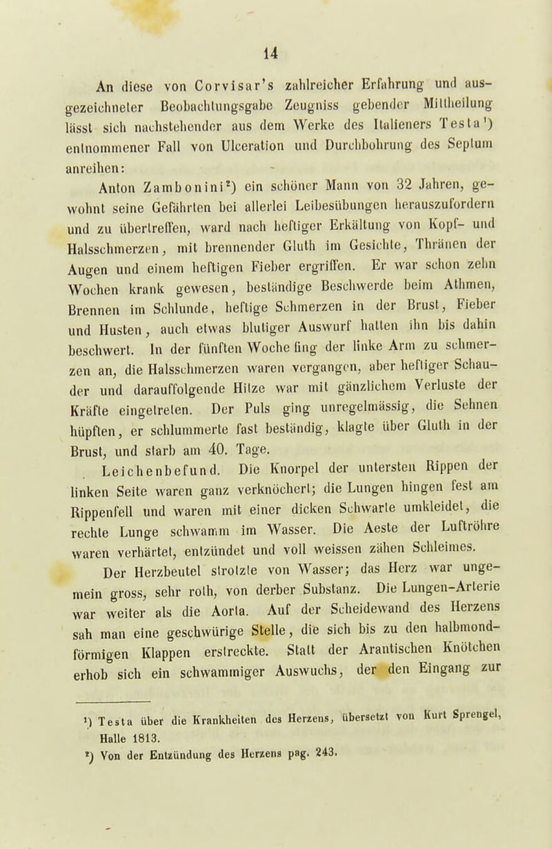 An diese von Corvisar's zahlreicher Erfahrung und aus- gezeichneter Beobachlungsgabe Zeugniss gebender Miltheilung lässl sich nachstehender aus dem Werke des iLalieners Testa') entnommener Fall von Ulceralion und Durchbohrung des Septum anreihen: Anton Zambonini*) ein schöner Mann von 32 Jahren, ge- wohnt seine Gefährten bei allerlei Leibesübungen herauszufordern und zu übertreffen, ward nach heftiger Erkältung von Kopf- und Halsschmerzen, mit brennender Gluth im Gesichte, Thränen der Augen und einem heftigen Fieber ergriffen. Er war schon zehn Wochen krank gewesen, beständige Beschwerde beim Athmen, Brennen im Schlünde, heftige Schmerzen in der Brust, Fieber und Husten, auch etwas blutiger Auswurf hatten ihn bis dahin beschwert. In der fünften Woche ling der linke Arm zu schmer- zen an, die Halsschmerzen waren vergangen, aber heftiger Schau- der und darauffolgende Hitze war mit gänzlichem Verluste der Kräfte eingetreten. Der Puls ging unregelmässig, die Sehnen hüpften, er schlummerte fast beständig, klagte über Gluth In der Brust, und starb am 40. Tage. Leichenbefund. Die Knorpel der untersten Rippen der linken Seite waren ganz verknöchert; die Lungen hingen fest am Rippenfell und waren mit einer dicken Schwarte umkleidet, die rechte Lunge schwamm im Wasser. Die Aeste der Luftröhre waren verhärtet, entzündet und voll weissen zähen Schleimes. Der Herzbeutel strotzte von Wasser; das Herz war unge- mein gross, sehr roth, von derber Substanz. Die Lungen-Arterie war weiter als die Aorta. Auf der Scheidewand des Herzens sah man eine geschwürige Stelle, die sich bis zu den halbmond- förmigen Klappen erstreckte. Statt der Arantischen Knötchen erhob sich ein schwammiger Auswuchs, der den Eingang zur 11 Testa über die Krantilieilen des Herzens, Übersetzt von Kurt Sprengel, Halle 1813. ») Von der Entzündung des Herzens png. 243.