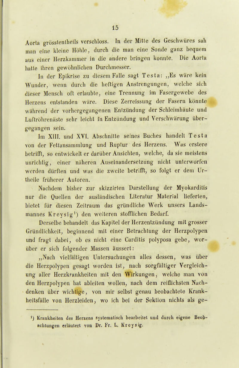 Aorta grösstenlbeils verschloss. In der Mitle des Geschwüres sah man eine kleine Höhle, durch die man eine Sonde ganz bequem aus einer Herzkammer in die andere bringen konnte. Die Aorta hatte ihren gewöhnlichen Durchmesser. In der Epikrise zu diesem Falle sagt Testa: „Es wäre kein Wunder, wenn durch die heftigen Anstrengungen, welche sich dieser Mensch oft erlaubte, eine Trennung im Fasergewebe des Herzens entstanden wäre. Diese Zerreissung der Fasern könnte während der vorhergegangenen Entzündung der Schleimhäute und Luftröhrenäste sehr leicht in Entzündung und Vcrschwärung über- gegangen sein. Im XIII. und XVI. Abschnitte seines Buches handelt Testa von der Fettansammlung und Ruptur des Herzens. Was erstere betrilTt, so entwickelt er darüber Ansichten, welche, da sie meistens unrichtig, einer näheren Auseinandersetzung nicht unterworfen werden dürften und was die zweite betrifft, so folgt er dem Ur- theile früherer Autoren. Nachdem bisher zur skizzirlen Darstellung der Myokarditis nur die Quellen der ausländischen Literatur Material lieferten, bietet für diesen Zeitraum das gründliche Werk unsers Lands- mannes Kreysig') den weiteren stofflichen Bedarf. Derselbe behandelt das Kapitel der Herzentzündung mit grosser Gründlichkeit, beginnend mit einer Betrachtung der Herzpolypen und fragt dabei, ob es nicht eine Carditis polyposa gebe, wor- über er sich folgender Massen äussert: „Nach vielfältigen Untersuchungen alles dessen, was über die Herzpolypen gesagt worden ist, nach sorgfältiger Vergleich- ung aller Herzkrankheiten mit den Wirkungen, welche man von den Herzpolypen hat ableiten wollen, nach dem reiflichsten Nach- denken über wichtige, von mir selbst genau beobachtete Krank- heitsfälle von Herzleiden, wo ich bei der Sektion nichts als ge- *) Kranliheiten des Herzens syslematiscli bearbeitet und durcli eigene Beoj}- achtungcn erläutert von Dr. Fr. L. Kreysig.