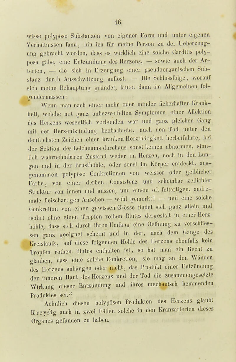 wisse polypöse Subslaiizen von eigener Form und unlcr eigenen Vcrhällnisson lancl, bin ich für meine Person zu der Ueborzeug- uno- ü-obraibl worden, dass es wirklich eine solche Cardiiis poly- posa gäbe, eine Entzündung des Herzens, — sowie auch der Ar- terien, — die sich in Erzeugung einer pseudoorganischon Sub- stanz durch Ausscliwitzung auflöst. — Die Sclilusslolge, worauf sich meine Behauptung gründet, lautet dann im Allgemeinen fol- gendermassen: Wenn man nach einer mehr oder minder fieberhaften Krank- heil, welche mit ganz unbezweifelten Symplomtn einer Afleklion des Herzens wesentbch verbunden war und ganz gleichen Gang mit der Herzentzündung beobachlete, auch den Tod unter den deullichsten Zeichen einer kranken Herzthäligkcil herbeiflihrte, bei der Sektion des Leichnams durchaus sonst keinen abnormen, sinn- lich wahrnehmbaren Zustand weder im Herzen, noch in den Lun- gen und in der Brusthöhle, oder sonst im Körper enldeckt, aus- genommen polypöse Conkretionen von weisser oder gelljlicher Farbe, von einer derben Consistenz und scheinbar zellichlcr Struktur von imien und aussen, und einem oft fellarligen, andre- male fleiscbartigen Ansehen - wohl gemerkt! — und eine solche Conkrelion von einer gewissen Grösse lindct sich ganz allein und isolirt ohne einen Tropfen reihen Blutes dergestalt in einer Herz- höhle, dass sich durch ihren Umfang eine Oeffnung zu verschlies- sen ganz geeignet scheint und in der, nach dem Gange des Kreislaufs, auf diese folgenden Höhle des Herzens ebenfalls kein Tropfen rothen Blutes enthalten ist, so hat man ein Recht zu glauben, dass eine solche Conkretion, sie mag an den Wänden des Herzens anhängen oder nicht, das Produkt einer Enlzündung der inneren Haut des Herzens und der Tod die zusammengeselzle Wirkung dieser Entzündung und ihres mechanisch hemmenden Produktes sei. Aehnlich diesen polypösen Produkten des Herzens glaubt Kreysig auch in zwei Fällen solche in den Kranzarterien dieses Organes gefunden zu haben.