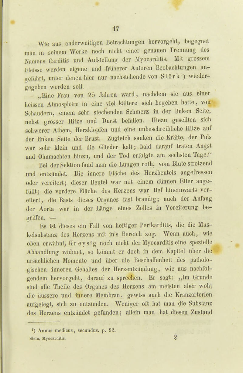 Wie aus anderweitigen Betrachlungen hervorgeht, begegnet man in seinem Werke noch nicht einer genauen Trennung des Namens Cardiiis und Aufslellung der Myocarditis. Mit grossem Fleisse werden eigene und früherer Autoren Beobachtungen an- o-eführt, unter denen hier nur nachstehende von Stork) wieder- gegeben werden soll. „Eine Frau von 25 Jahren ward, nachdem sie aus einer heissen Atmosphäre in eine viel kältere sich begeben hatte, von Schaudern, einem sehr stechenden Schmerz in der linken Seite, nebst grosser Hitze und Durst befallen. Hiezu gesellten sich schwerer Alhem, Herzklopfen und eine unbeschreibliche Hitze auf der linken Seile der Brust. Zugleich sanken die Kräfte, der Puls war sehr klein und die Glieder kalt; bald darauf traten Angst und Ohnmächten hinzu, und der Tod erfolgte am sechsten Tage. Bei der Sektion fand man die Lungen rolh, vom Blute strotzend und entzündet. Die innere Fläche des Herzbeutels angefressen oder vereitert; dieser Beutel war mit einem dünnen Eiter ange- füllt; die vordere Fläche des Herzens war tief hineinwärts ver- eitert, die Basis dieses Organes fast brandig; auch der Anfang der Aorta war in der Länge eines Zolles in Vereiterung be- griffen. — Es ist dieses ein Fall von heftiger Perikarditis, die die Mus- kelsubstanz des Herzens mit in's Bereich zog. Wenn auch, wie oben erwähnt, Kreysig noch nicht der Myocarditis eine spezielle Abhandlung widmet, so kömmt er doch in dem Kapitel über die ursächUchen Momente und über die Beschaffenheit des patholo- gischen Inneren Gehaltes der Herzentzündung, wie aus nachfol- gendem hervorgeht, darauf zu sprechen. Er sagt: „Im Grunde sind alle Theile des Organes des Herzens am meisten aber wohl die äussere und innere Membran, gewiss auch die Kranzarterien aufgelegt, sich zu entzünden. Weniger oft hat man die Substanz des Herzens entzündet gefunden; allein man hat diesen Zustand 1) Annus medicus, sccundus. p. 92. Stein, Myocarditis. 2