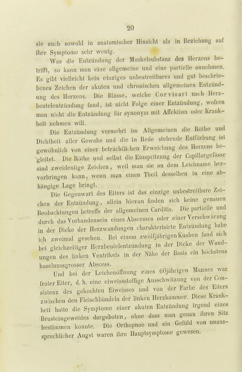 sie auch sovvolil in analoniischer Hinsicht als in Beziehung auf ihre Symplome sehr wenig. Was die Entzündung der Muskelsubstanz des Herzens be- Iriirt, so kann man eine allgemeine und eine partielle annehmen. Es gibt vielleicht kein einziges unbestreitbares und gut beschrie- benes Zeichen der akuten und chronischen allgemeinen Entzünd- ung des Herzens. Die Blässe, welche Corvisart nach Herz- beutelentzündung fand, ist nicht Folge einer Entzündung, wofern man nicht die Entzündung für synonym mit Aifektion oder Krank- heit nehmen will. Die Entzündung vermehrt im Allgemeinen die Rothe und Dichtheit aller Gewebe und die in Rede stehende Entfärbung isl gewöhnlich von einer beträchtlichen Erweichung des Herzens be- ■gleitet. Die Rothe und selbst die Einspritzung der CapiUargefässe sind zweideutige Zeichen, weil man sie an dem Leichname her- vorbringen kann, wenn man einen Theil desselben in eine ab- hängige Lage bringt. , -7 • Die Geo-enwart des Eiters ist das einzige unbestreitbare Zei- chen der Entzündung, allein hievon finden sich keine genauen Beobachtungen betreffs der allgemeinen Carditis. Die partielle und durch das Vorhandensein eines Abscesses oder einer Verschwarung in der Dicke der Herzwandungen charakterisirte Entzündung habe ich zweimal gesehen. Bei einem zwölfjährigen Knaben fand sich bei oleichzeiliger Herzbeutelentzündung in der Dicke der and- ungln des linken Ventrikels in der Nähe der Basis ein höchstens haselnussgrosser Abscess. Und bei der Leichenöffnung eines 60jährigen Mannes war fester Eiter, d.h. eine eiweissstoffige Ausschwitzung von der Con- sislenz des gekochten Eiweisses und von der Farbe des E.lers zwischen den Fleischbündeln der linken Herzkammer. Diese Krank- heit hatte die Symptome einer akuten Entzündung irgend emes Brusteingeweides dargeboten, ohne dass man genau ihren b.tz bestimmen konnte. Die Orthopnoe und ein Gefühl von unaus- sprechlicher Angst waren ihre Hauptsymptome gewesen.
