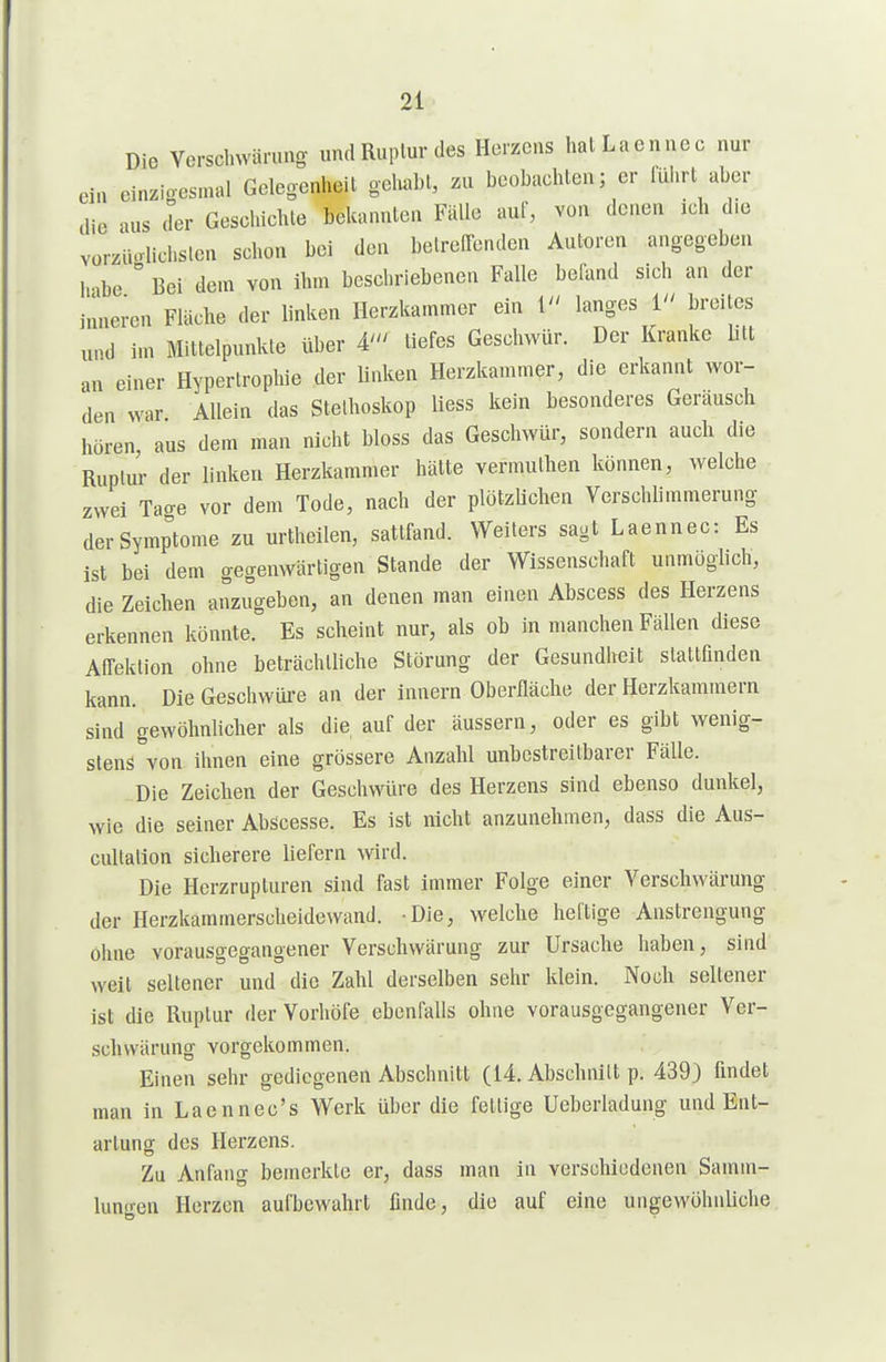 Die Yersclnväruno- undRuplurdes Herzens hatLaennec nur ci. cinzioesmal Gelegenheit ge\mU, zu beobachten; er führt aber die nus der Geschichte bekannten Fälle auf, von denen ich die vorz'iUrlichsten schon bei den beireffenden Autoren angegebe.i hnbe ° Bei dem von ihm beschriebenen Falle befand sich an der innei-en Fläche der linken Herzkammer ein 1 langes i breites und im Mittelpunkte über A' tiefes Geschwür. Der Kranke btt an einer Hypertrophie der linken Herzkammer, die erkannt wor- den war Allein das Stethoskop liess kein besonderes Geräusch hören, aus dem man nicht bloss das Geschwür, sondern auch die Ruptur der linken Herzkammer hätte vermuthen können, welche zwei Tao-e vor dem Tode, nach der plötzUchen Verschbmmerung der Symptome zu urthcilen, sattfand. Weiters sagt Laennec: Es ist bei dem gegenwärtigen Stande der Wissenschaft unmöglich, die Zeichen anzugeben, an denen man einen Abscess des Herzens erkennen könnte. Es scheint nur, als ob in manchen Fällen diese Affektion ohne beträchtliche Störung der Gesundheit stattfinden kann. Die Geschwüre an der innern Oberfläche der Herzkammern sind gewöhnhcher als die auf der äussern, oder es gibt wenig- stens von ihnen eine grössere Anzahl unbestreitbarer Fälle. ..Die Zeichen der Geschwüre des Herzens sind ebenso dunkel, wie die seiner AbScesse. Es ist nicht anzunehmen, dass die Aus- cultalion sicherere liefern wird. Die Herzrupturen sind fast immer Folge einer Verschwärung der Herzkammerscheidewand. Die, welche heftige Anstrengung ohne vorausgegangener Verschwärung zur Ursache haben, sind weit seltener und die Zahl derselben sehr klein. Noch seltener ist die Ruptur der Vorhöfe ebenfalls ohne vorausgegangener Ver- schwärung vorgekommen. Einen sehr gediegenen Abschnitt (14. Abschnitt p. 439} findet man in Laennec's Werk über die fettige Ueberladung und Ent- artung des Herzens. Zu Anfang bemerkte er, dass man in verschiedenen Samm- lun<ren Herzen aufbewahrt finde, die auf eine ungewöhnliche