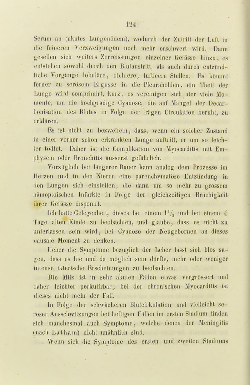 Soruiii an (aluilos Lim^tüiüdoin), vvodurcli der Ziilrill der Lull in (li(! foinoroii V(!rzvveionnf,ien noch mehr crscliw(Ml wird. Dann ocsoIUüi sich wcilcrs Zorroissungcn oinzolncr Gelasse hinzu, l-s cnlslehon sowohl durch den Blutauslrill. als auch durch ciilzünd- liclic Vorgänge lohuliire, dichlerc, lufllecrü Stellen. Es köinnil Ibrner zu serösem Ergüsse in die Pleurahöhlen, ein Theil der Lunge wird conipriiniri, kuiz, es vereinigeu sich hier viele Mo- n\onle, uni die hochgradige Cyanosc, die auf Mangel der Decar- honisalion des Blules in Folge der trägen Circulalion beruht, zu erklären. Es ist nicht zu bezweilelii, dass, wenn ein solcher Zustand in einer vorher schon erkrankten Lunge aul'trilt, er um so leich- \cr tödtel. Daher ist die Gomplikation von Myocarditis mit Em- physem oder Bronchitis äusserst gcl'ährlich. Vorzüglich bei längerer Dauer kann analog dem Prozesse im Herzen und in den Nieron eine parciichynuilöse Entzündung in den Lungen sich einstellen, die dann um so mehr zu grossem hänuiploischen InTarkle in Folge der gleichzeitigen Brüchigkeil ihrer Gelasse disponirt. Ich halte Gelegenheil, dieses bei einem l'/^ und bei einem 4 Tage alten Kinde zu beobachten, und glaube, dass es nicht zu unterlassen sein wird, bei Cyanose der Neugebornen an dieses causale Moment zu denken. Ueber die Symptome bezüglich der Leber lässt sich blos sa- gen, dass es hie und da möglich sein dürfte, mehr oder weniger inlense iklerisclie Erscheinungen zu beobachten. Die Milz ist in sehr akuten Fällen etwas vcrgrössert und daher leichler perkutirbar; bei der chronischen Myocarditis ist dieses nicht mehr der Fall. In Folge der schwächeren Bluicirkulation und vielleicht se- röser Ausschwitzungen bei heftigen Fällen im ersten Stadium finden sich manchesmal auch Symptome, welche denen der Meningitis (nach Latham) nicht unähnlich sind. Wenn sich die Symptome des ersten und zweiten Stadiums