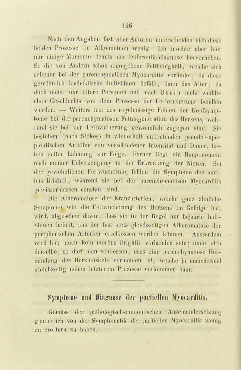 Noch (Ion Angaben liisl aller Autoren unlorsclioiden sicii diese hoidcn Prozesse im Alloemeiiien wenig-. Ich uiöchle aber liier nur einige Momenle b(!imls ddr DiHbrenliiiidiagnose hervorheben. So die von Andern schon angegebene Fellleibigkeil, \v<!lche sich S(5ilener bei der parenchyiiialüsen Myocardilis vorfindet, da die.».(! gewöiinlich Uacheklische Individuen beriiill, dann das Aller, da doch ineist nur ältere Personen und nach Quain mehr weibli- chen Geschlechls von dem Prozesse der Fetlwucherung belidlen werden. — Weilers last das regelmässige Fehlen der Kopfsyinp- lomc bei der parcnchymalöscn Feltdegcneralion des Herzen.s, wäh- rend sie bei der Fellwucherung gewöhnlich zugegini sind. Sic b(!stehen (nach Slokes) in wiedeiholl aurirclendcn pseudo-apo- pleklischen Anfällen von verschiedener Intensität und Dauer, lia- b(ni seilen Lähmung zur Folge. Ferner liegt ein HaupliiionKnil nach meiner Ueberzeugung in der Erkrankung der Nieren. Bei d(!r g(!vvöhnlicheii Fetlwucherung fehlen die Sympiomc des mor- bus Brighlii, während .sie bei der parenchynialosen Myocardilis ()(!\vissermassen conslant sind. Die Alheromalose der Krajizarterien, welche ganz ähnliche Symplome wie die Fellwuclierung des Herzens im Gefolge hat, wird, abgesehen davon, dass sie in der Regel nur bejahrte Indi- viduen befällt, aus der fast stets gleichzeitigen Alheromalose der peripherischen Arterien erschlossen werden können. Ausserdem wird hier auch kein morbus Brighlii vorhanden sein; findet sich (Irrselbe, so darf man schliessen, dass eine parenchymatöse Ent- zündung des Herzmuskels vorhanden ist, welche ja mani'hesmal o|(!ichz(!itig neben letzlerem Prozesse vorkommen kann. Symplome iiiul Diagnose der parliollcii Myocardilis. Gemäss der pathologi.sch-analomischen Auseinandersetzung glaiil»! ich von der Symptomatik der parliellen Myocardilis wenig zu erörtern zu haben.