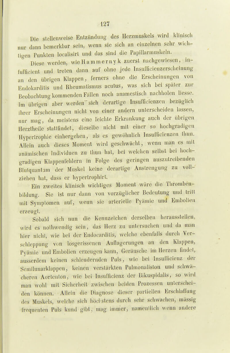 Die stcllcmveisc EiUzündung des Hcr/muskcls wird Idiniscli nur dann bemerkbar sein, wenn sie sich an einzelnen sein- wiib- ligen Punkten localisirl und das sind die Papillarnuiskein. Diese werden, wie Ha mnierny k zuerst nachgewiesen, in- rufficiont und treten dann auf ohne jede Insufficicnzerscbeinung an den übrigen Klappen, ferncrs ohne die Erscheinungen von Kndokardilis und Rheumatismus acutus, was sich bei später zur Beobachtung kommenden Fällen noch anameslisch nachholen Hesse, im übrigen aber werden  sich derartige Insnfficienzcn bezüglicli ihrer Erscheinungen nicht von einer andern unterscheiden lassen, nur mag, da meistens eine leichte Erkrankung auch der übrigen HerztheUe stattfindet, dieselbe nicht mit einer so hochgradigen Hypertrophie einhergehen, als es gewöhnlicli Insufficienzon thnn. Allein auch dieses Moment wird geschwächt, wenn man es mit anämischen Individuen zu thun hat, bei welchen selbst bei hocii-, gradigen Klappenleblern in Folge des geringen auszutreibenden Biulqnantum der Muskel keine derartige Anstrengung zu voll- ziehen hat, dass er hyperlrophirt. Ein zweites klinisch wichtiges Moment wäre die Tliromben- bildung. Sie ist nur dann von vorzüglicher Bedeutung und tritt mit Symptomen auf, wenn sie arleriellc Pyämie und Embolien erzeugt. Sobald sich nun die Kennzeichen derselben herausstellen, wird es nolhwendig sein, das Herz zu untersuchen und da man hier nichl, wie bei der Endocardilis, welche ebenfalls durch Ver- schleppung von losgerissenen Auflagerungen an den Klappen, Pyämie und Embolien erzeugen kann, Geräusche im Herzen finde!, ausserdem keinen schleudernden Puls, wie bei InsulTicienz der Semilunarklappen, keinen verstärkten Pulmonaliston und schwä- cheren Aorlenlon, wie bei Insufficienz der Bikuspidalis, so wird man wohl mit Sichcrlieil zwischen beiden Prozessen unlerscliei- don können. Allein die Diagnose dieser partiellen Erschlall'ung (los Muskols, welche sich liücl stens durch sehr schwachen, mässig Iroquenten Puls kinul gibt, mag immer, namenilich wenn andere