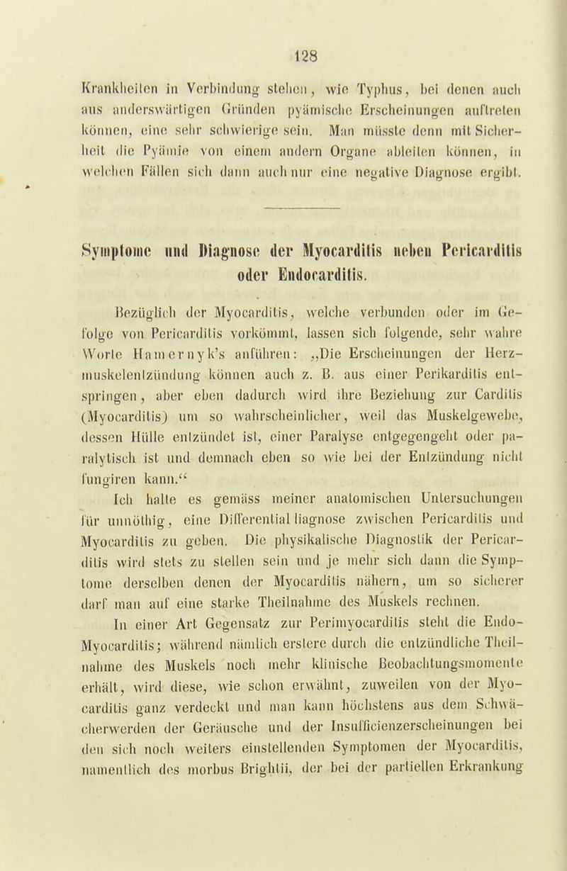 Krnnklicilon in Verbindiing slelioii, wio Typlius, l)fti denen aucli aus anderswärtigen (Iriinden pyämisclio Erscheinungen aurirelen können, eine seiw schwierige sein. Man miisslc denn mit Sicher- heil die Pyiimie von einein andern Organ(i ahhiilen können, in welclicn Fällen sich dann auch nur inne negative Diagnose ergibl. Syinploiiic und Diagnose der Myocardllis n»^ben Perlcardills oder Endorarditis. Bezüglicli der Myocarditis, welche verbunden oder im Ge- iblge von Pericardilis vorköniuil, lassen sich folgende, sehr wahre Worle Hamcrnyk's anführen: „Die Erscheinungen der Herz- muskelenlziinduno- können auch z. B. aus einer Perikardilis enl- springen, aber eben dadurch wird ihre Beziehung zur Cardiiis (Myocardilis) um so wahrsclieinlicher, weil das Muskelgewebe, dessen Hülle enIzUndet ist, einer Paralyse enigegengeht oder pa- ralytisch ist und demnach eben so wie bei der Enizündung nicht funoiren kann. Ich halte es gemäss meiner anatomischen Untersuchungen für unnöthig, eine DilTerenlial iiagnose zwischen Pericardilis und Myocardilis zu geben. Die physikalische Diagnostik der Pericar- dilis wird stets zu stellen sein und je mehr sich dann die Symp- tome derselben denen der Myocardilis nähern, um so sicherer darf man auf eine starke Theilnahine des Muskels rechnen. In einer Art Gegensatz zur Perimyocardilis sieht die Endo- Myocarditis; während nämlich erslere durch die enlzündliclie Theil- nahme des Muskels noch mehr klinische Beobachtungsmomenle erhält, wird diese, wie schon erwähnt, zuweilen von der Myo- cardilis ganz verdeckt und man kann höchstens aus dem Schwä- chervverden der Geräusche und der Insnilicienzerscheinungen bei den sich noch weiters einslellenden Symptomen der Myocardilis, nameiillich dos morbus Brighiü, der bei der partiellen Erkrankung