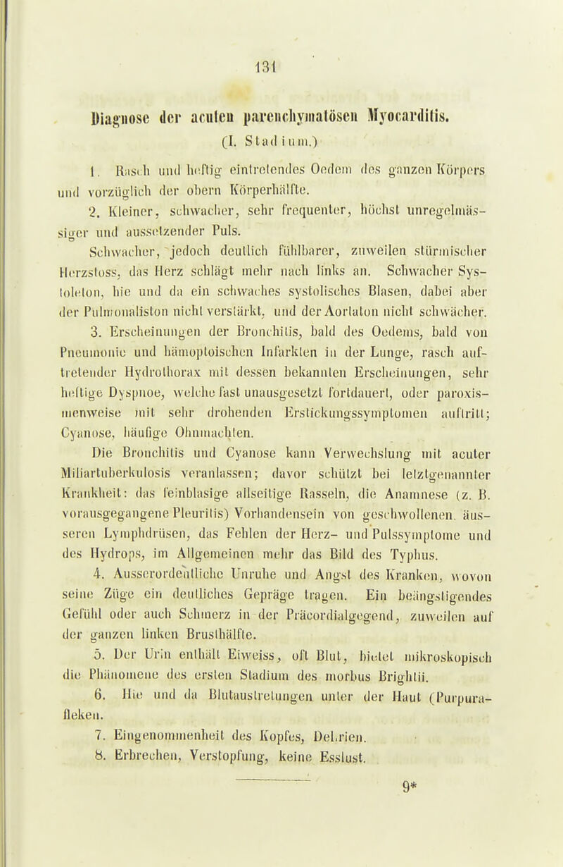 13t Diagnose der aculcu pareiichyiiiatösen Myocardilis. (I. StadiuniO 1. R;is( Ii und hnftio- eintrolcndcs Oodom dos oanzen Körpers und vorzüglich d(!r ül)ern Körperhiilfto. 2. Kleiner, scliwaclier, sehr frequenlor, höchst unrogehnäs- sitror und aussclzender Puls. Schwadior, jedoch deullich fühlbarer, zuweilen stünnischer Herzsloss. das Herz schlägt mehr nach links an. Schwacher Sys- lolelon, hie und da ein sciiwai hes systolisches Blasen, dabei aber der Pulmonaliston nicht verslärkt, und der Aorlalon nicht schwächer. 3. Erscheinungen der Bronchitis, bald des Oodems, bald von Pneumonie und hämoploischen Infarkten in der Lunge, rasch auf- tretender Hydrothorax mit dessen bekannten Erscheinungen, sehr heilige Dyspnoe, welche fast unausgesetzt fortdauerl, oder paroxis- menweise )nit sehr drohenden Erslickungssymptomen auflrilt; Cyanose, häufige Ohnmächten. Die Bronchitis und Cyanose kann Verwechslung mit acuter Miliartuberkulosis veranlassen; davor schützt bei letztgenannter Krankheit: das l'einblasige allseilige Rasseln, die Anamnese (z. B. vorausgegangene Pleurilis) Vorhandensein von gesc hwollenen, äus- seren Lymphdrüsen, das Fehlen der Herz- und Pulssymptome und des Hydrops, im Allgemeinen mehr das Bild des Typhus. 4. Ausserordentliche Unruhe und Angst des Kranken, wovon seine Züge ein deutliches Gepräge tragen. Ein beiingsligendes Gefühl oder auch Schmerz in der Präcordialgegend, zuweilen auf der ganzen linken Bruslhälfte. 5. Der Urin enlhält Eiweiss, oft Blut, biotel mikroskopisch die Phänomene des ersten Stadium des morbus ßriühtii. 6. Hie und da Blutaustretungen unter der Haut (Purpura- fleken. 7. Eingenommenheil des Kopfes, Del.rien. 8. Erbrechen, Verstopfung, keine Esslust. 9*