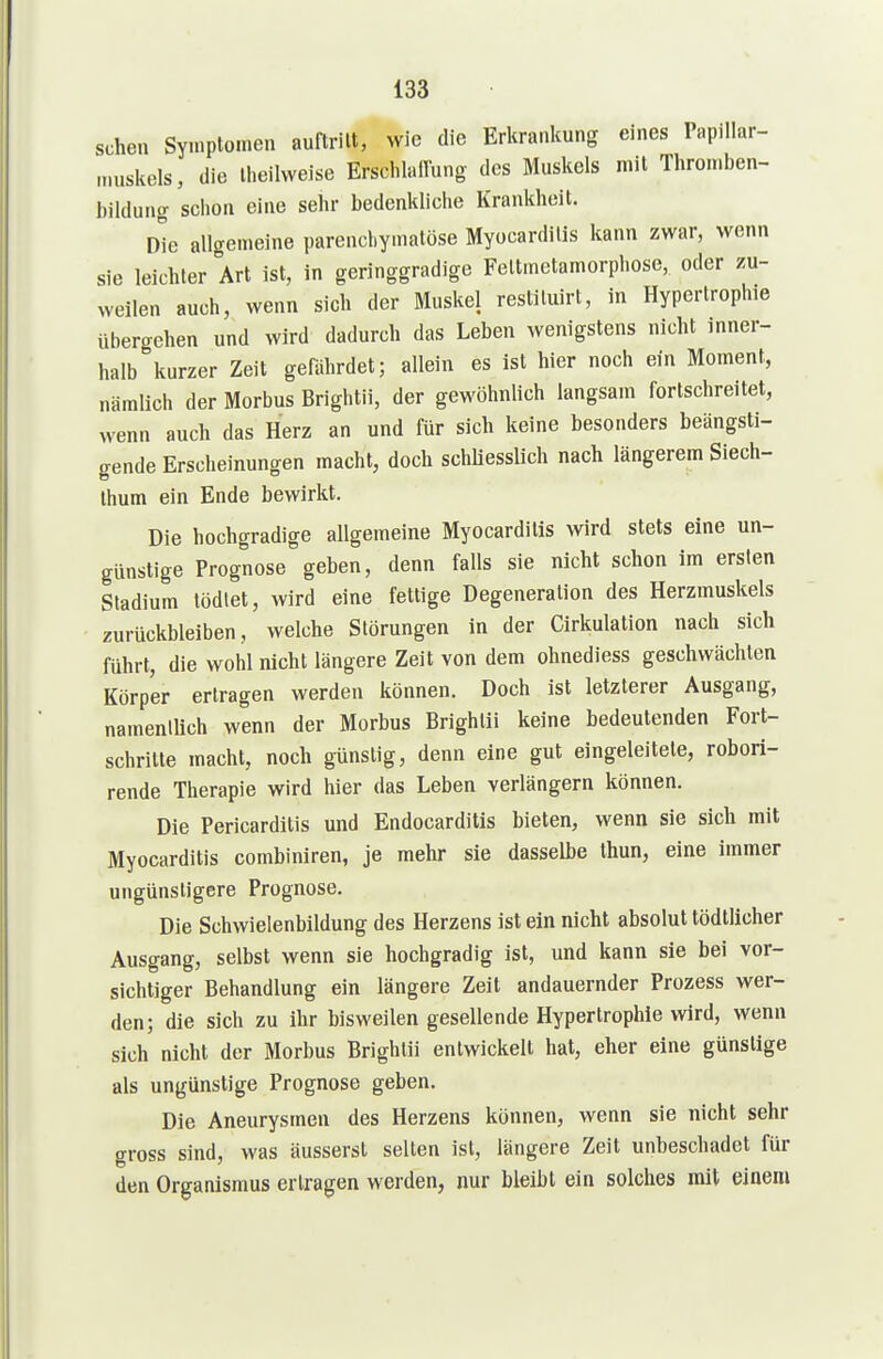 sehen Symptomen auftritt, wie die Erkrankung eines Papillar- „uiskels, die Iheiivveise ErschlalTung- des Muskels mit Throu.ben- bildung schon eine sehr bedenkliche Krankheit. Die allgemeine parenchymatöse Myocardilis kann zwar, wenn sie leichter Art ist, in geringgradige Feltmetamorphose, oder zu- weilen auch, wenn sich der Muskel restiluirt, in Hypertrophie übergehen und wird dadurch das Leben wenigstens nicht inner- halb kurzer Zeit gefährdet; allein es ist hier noch ein Moment, nämlich der Morbus Brightii, der gewöhnlich langsam fortschreitet, wenn auch das Herz an und für sich keine besonders beängsti- gende Erscheinungen macht, doch schliesslich nach längerem Siech- Ihum ein Ende bewirkt. Die hochgradige allgemeine Myocardilis wird stets eine un- günstige Prognose geben, denn falls sie nicht schon im ersten Stadium tödtet, wird eine fettige Degeneration des Herzmuskels zurückbleiben, welche Störungen in der Cirkulation nach sich führt, die wohl nicht längere Zeit von dem ohnediess geschwächten Körper ertragen werden können. Doch ist letzterer Ausgang, namentlich wenn der Morbus Brightii keine bedeutenden Fort- schritte macht, noch günstig, denn eine gut eingeleitete, robori- rende Therapie wird hier das Leben veriängern können. Die Pericarditis und Endocarditis bieten, wenn sie sich mit Myocarditis combiniren, je mehr sie dasselbe thun, eine immer ungünstigere Prognose. Die Schwielenbildung des Herzens ist ein nicht absolut tödtlicher Ausgang, selbst wenn sie hochgradig ist, und kann sie bei vor- sichtiger Behandlung ein längere Zeit andauernder Prozess wer- den; die sich zu ihr bisweilen gesellende Hypertrophie wird, wenn sich nicht der Morbus Brightii entwickelt hat, eher eine günstige als ungünstige Prognose geben. Die Aneurysmen des Herzens können, wenn sie nicht sehr gross sind, was äusserst selten ist, längere Zeit unbeschadet für den Organismus erlragen werden, nur bleibt ein solches mit einem