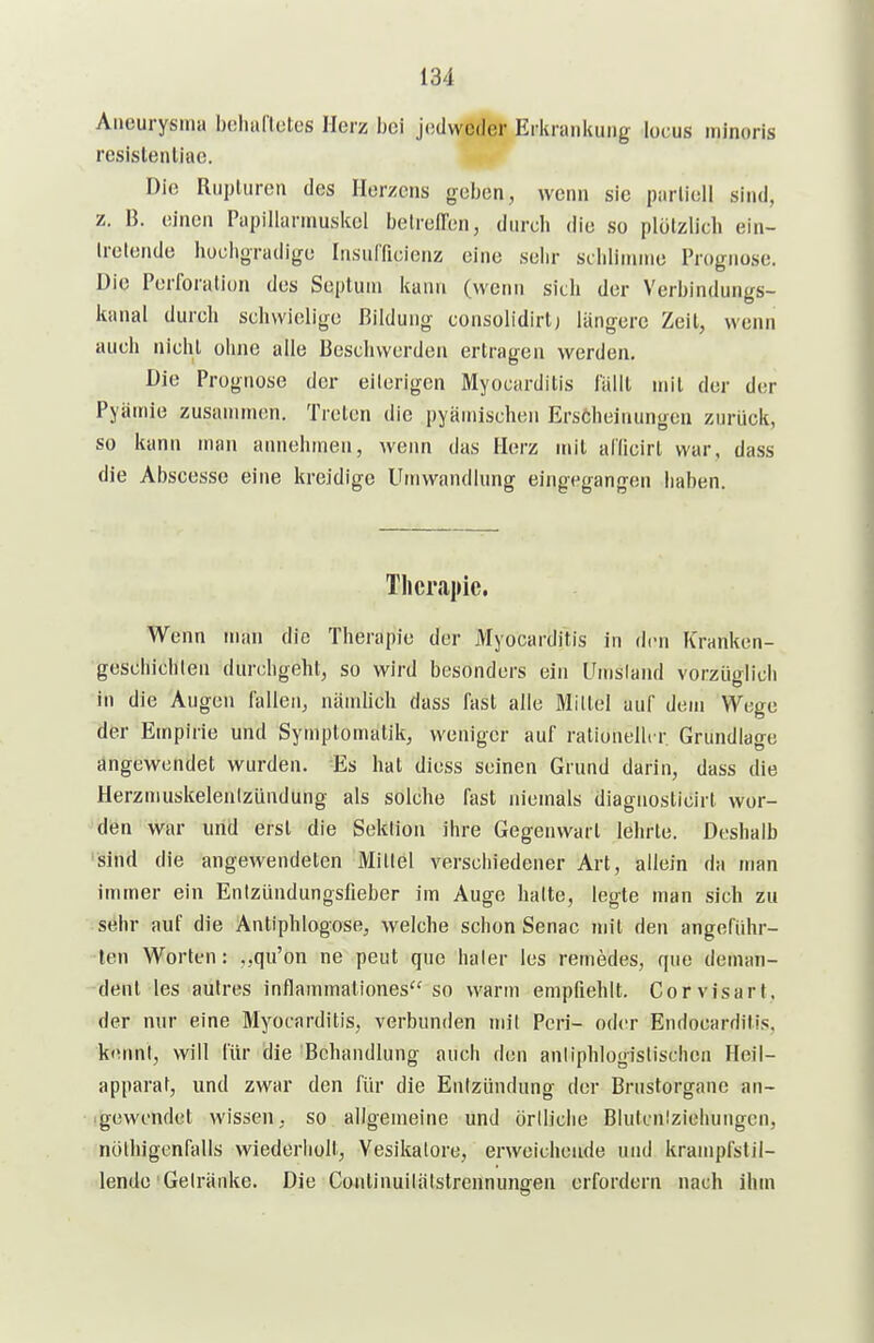 Aneurysma boliaflotes Herz bei jedweder Erkrankimg locus minoris resislenliae. Die RiipUirori des Herzens geben, wenn sie parlioll sind, z. B. einen Papillarumskel belreffen, durch die so plötzlich ein- Irelende hochgradige Insulficienz eine sehr schlimme Prognose. Die Perforation des Septum kann (wenn sich der Verbindungs- kanal durch schwielige Bildung consolidirlj längere Zeil, wenn auch nicht ohne alle Beschwerden ertragen werden. Die Prognose der eiterigen Myocarditis lallt mit der der Pyämie zusammen. Treten die pyämischen Erscheinungen zurück, so kann man annehmen, wenn das Herz mit allicirl war, dass die Abscesse eine kreidige Umwandlung eingegangen haben. Therapie. Wenn man die Therapie der Myocarditis in den Kranken- geschichten durchgeht, so wird besonders ein Unisland vorzLiglich in die Augen fallen, nämhch dass fast alle Mittel auf dem Wege der Empirie und Symptomatik, weniger auf rationeller Grundlage angewendet wurden. Es hat diess seinen Grund darin, dass die Herzmuskelentzündung als solche fast niemals diagnosticirt wor- den war und erst die Sektion ihre Gegenwart lehrte. Deshalb 'sind die angewendeten Mittel verschiedener Art, allein da man immer ein Entzündungsfieber im Auge halte, legte man sich zu sehr auf die Antiphlogose, welche schon Senac mit den angeführ- ten Worten: ,,qu'on ne peut quo haier les remedes, que deman- dent les autres inflammationes so warm empfiehlt. Corvisart. der nur eine Myocarditis, verbunden mit Pen- oder Endocarditis. kennt, will für die 'Behandlung auch den anliphlogistischea Heil- apparat, und zwar den für die Entzündung der Brustorgane an- igewcndot wissen, so allgemeine und öriliclie Blutcniziehungcn, nölhigenfalls wiederholt, Vesikatore, erweichende und krampfstil- lende Gelriinke. Die Continuilätstrennungen erfordern nach ihm