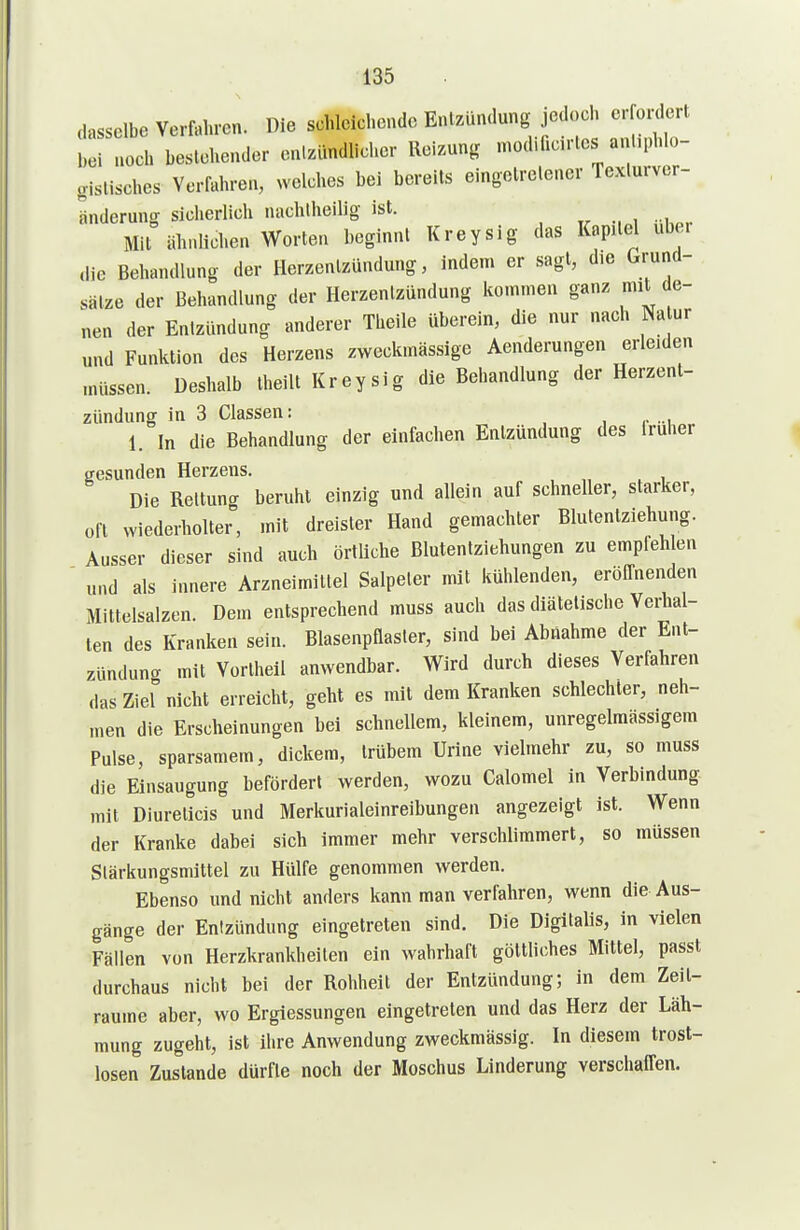 dasselbe Verfahren. Die schleichende Entzündung jecl.)ch crfonlert bei noch beslehender en.zundlicher Reizung mod.fic.rles anhphlo- gislisches Vorfahren, welches bei bereits eingetretener Texlurver- Snderung sicherlich nachtheilig ist. Mit iihnlichen Worten beginnt Kreysig das Kapitel über ,lic Behandlung der Herzentzündung, indem er sagt, d,e Grund- sätze der Behandlung der Herzentzündung kommen ganz mit de- nen der Entzündung anderer Theile überein, die nur nach Na ur und Funktion des Herzens zweckmässige Aenderungen erleiden müssen. Deshalb theilt Kreysig die Behandlung der Herzent- zündung in 3 Classen: 1. In die Behandlung der einfachen Entzündung des iruher gesunden Herzens. Die Rettung beruht einzig und allein auf schneller, starker, oft wiederholter, mit dreister Hand gemachter Blutentziehung. Ausser dieser sind auch örtliche Blutentziehungen zu empfehlen und als innere Arzneimittel Salpeter mit kühlenden, eröffnenden Mittelsalzen. Dem entsprechend muss auch das diätetische Verhal- ten des Kranken sein. Blasenpflasler, sind bei Abnahme der Ent- zündung mit Vortheil anwendbar. Wird durch dieses Verfahren das Ziel nicht erreicht, geht es mit dem Kranken schlechter, neh- men die Erscheinungen bei schnellem, kleinem, unregelmässigera Pulse, sparsamem, dickem, trübem Urine vielmehr zu, so muss die Einsaugung befördert werden, wozu Calomel in Verbindung mit Diurelicis und Merkurialeinreibungen angezeigt ist. Wenn der Kranke dabei sich immer mehr verschlimmert, so müssen Stärkungsmittel zu Hülfe genommen werden. Ebenso und nicht anders kann man verfahren, wenn die Aus- gänge der Entzündung eingetreten sind. Die Digitalis, in vielen Fällen von Herzkrankheilen ein wahrhaft göttliches Mittel, passt durchaus nicht bei der Rohheit der Entzündung; in dem Zeit- räume aber, wo Ergiessungen eingetreten und das Herz der Läh- mung zugeht, ist ihre Anwendung zweckmässig. In diesem trost- losen Zustande dürfte noch der Moschus Linderung verschaffen.