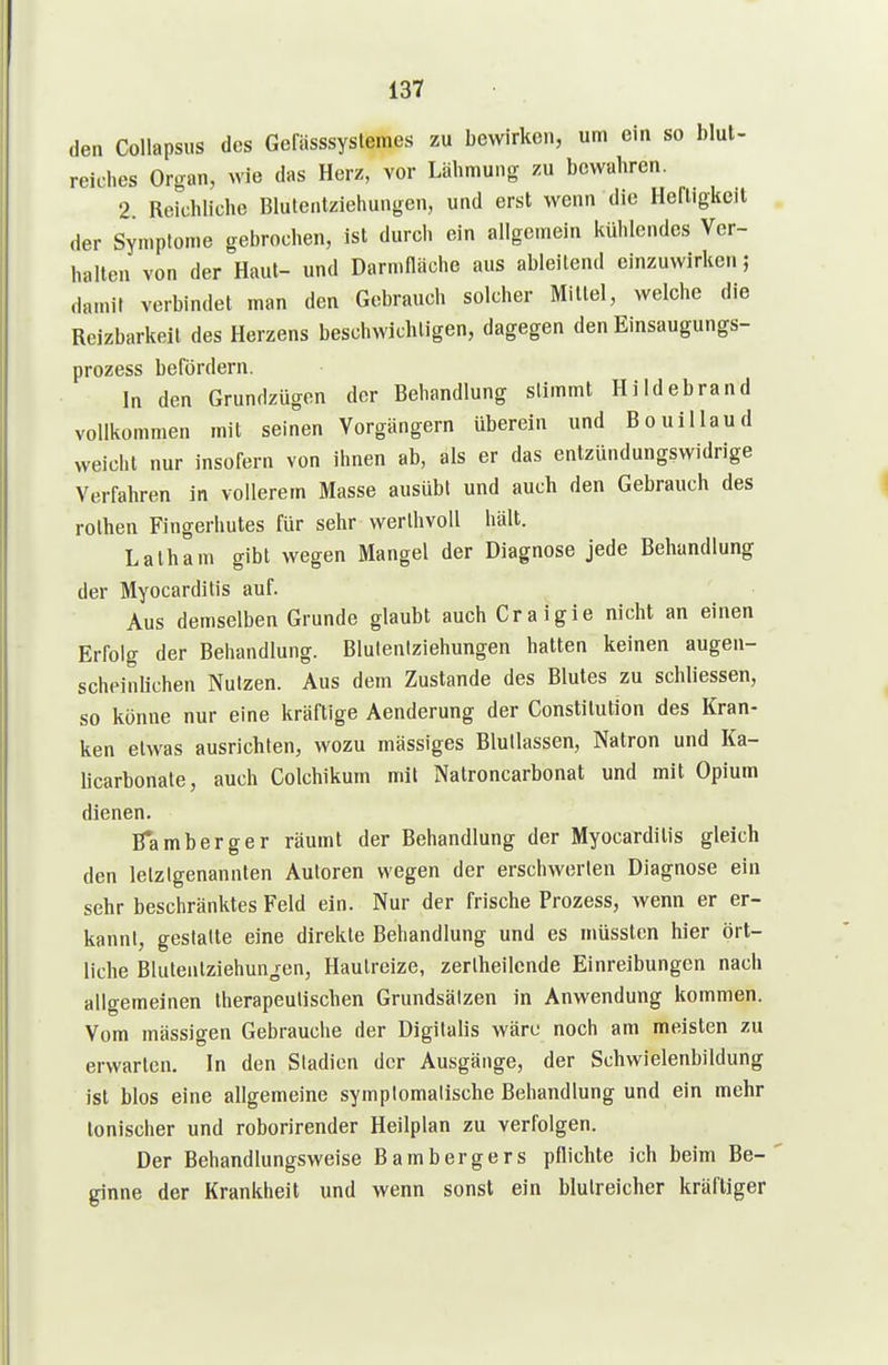 den CoUapsus des Gefässsyslemes zu bewirken, um ein so blut- reiches Organ, wie das Herz, vor Lähmung zu bewahren. 2 Reichliche Blutentziehungen, und erst wenn die Heftigkeit der Symptome gebrochen, ist durch ein allgemein kühlendes Ver- halten von der Haut- und Darmfläche aus ableitend einzuwirken; «laniit verbindet man den Gebrauch solcher Mittel, welche die Reizbarkeit des Herzens beschwichtigen, dagegen den Einsaugungs- prozess befördern. In den Grundzügen der Behandlung stimmt Hildebrand vollkommen mit seinen Vorgängern überein und Bouillaud weicht nur insofern von ihnen ab, als er das entzündungswidrige Verfahren in vollerem Masse ausübt und auch den Gebrauch des rolhen Fingerhutes für sehr werlhvoU hält. Latham gibt wegen Mangel der Diagnose jede Behandlung der Myocarditis auf. Aus demselben Grunde glaubt auch Craigie nicht an einen Erfolg der Behandlung. Bluleniziehungen hatten keinen augen- scheinlichen Nutzen. Aus dem Zustande des Blutes zu schliessen, so könne nur eine kräftige Aenderung der Constitution des Kran- ken etwas ausrichten, wozu mässiges Blullassen, Natron und Ka- licarbonate, auch Colchikum mit Natroncarbonat und mit Opium dienen. B*amberger räumt der Behandlung der Myocarditis gleich den letztgenannten Autoren wegen der erschwerten Diagnose ein sehr beschränktes Feld ein. Nur der frische Prozess, wenn er er- kannt, gestatte eine direkte Behandlung und es inüssten hier ört- liche Blutenlziehun^ren, Hautreize, zertheilcnde Einreibungen nach allgemeinen therapeutischen Grundsätzen in Anwendung kommen. Vom massigen Gebrauche der Digitalis wäre noch am meisten zu erwarten. In den Stadien der Ausgänge, der Schwielenbildung ist blos eine allgemeine symptomatische Behandlung und ein mehr tonischer und roborirender Heilplan zu verfolgen. Der Behandlungsweise Bambergers pflichte ich beim Be- ginne der Krankheit und wenn sonst ein blutreicher kräftiger