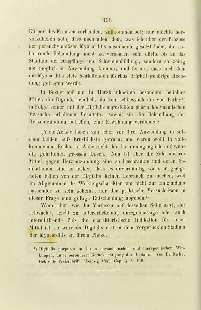 Körper des Kranken vorhanden, vollkoinincn bei; nur möclile lier- vorzuheben sein, dass nach allein dem, was ich über den Prozess der perenchyinalüscn Myocardilis auseinandcrgeselzl habe, die ro- berircnde Behandlung nicht zu versparen sein dürfle bis an das Sladiuui der Ausgänge und Sclivvieleni)ildung, sondern so zeilig als möglich in Anwendung komme, und ferner, dass auch dem die Myocardilis slels begleitenden Morbus Brighlii gehörige Rech- nung gelragen werde. In Bezug auf ein in Herzkrankheiten besonders beliebtes Millel, die Digitalis niimlich, dürften schliesslich die von Biihr') in Folge seiner mit der Digitalis angestellten pharmakodynamisclien Versuche erhaltenen Resultate, soweit sie die Behandlung der Herzentzündung botrefPen, eine Erwähnung verdienen: Viele Aerzie haben von jeher vor ihrer Anwendung in sol- chen Leiden aufs Ernsllichsle gewarnt und waren wohl in voll- koirnnenem Rechte in Anbetracht der für unumgänglich nothwen- dig gehaltenen grossen Dosen. Nun ist aber die Zahl unserer Mittel gegen Herzentzündung eine so beschränkte und deren In- dikationen sind so locker, dass es unvernünftig wäre, in geeig- neten Fällen von der Digitalis keinen Gebrauch zu machen, weil im Allgemeinen ihr Wirkungscharakter ein nicht zur Entzündung passender zu sein scheint, nur der praktische Versuch kann in dieser Frage eine güllige Entscheidung abgeben. Wenn aber, wie der Verfasser auf derselben Seite sagt, der schwache, leicht zu unierdrückende, unregelmässige oder auch inlermitlirende Puls die charaklerislische Indikation für unser Mitlei ist, so wäre die Digitalis erst in dem vorgerückten Stadium der Myocardilis an ihrem Platze. ') Digllails purpiirea in iiimii physioiogisclien und Hierapeutisclien Wir- kungen, unter besonderer Beriicksiclil ginig des Digilalin. Von Dr. Bali r. Gekrönte Preissciirifl. Leipz'g 1859. C^p. 5. S. 139.