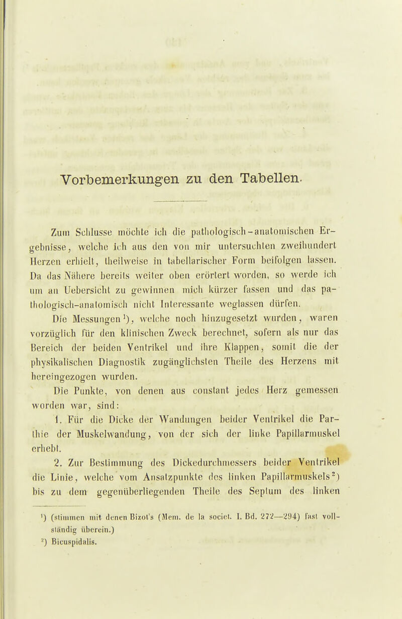 Vorbemerkungen zu den Tabellen. Zum Schlüsse möchte ich die pathologisch-anatomischen Er- gebnisse, welche ich aus den von mir untersuchten zweihundert Herzen eriiielt, Iheilweise in tabellarischer Form beifolgen lassen. Da das Näiiere bereits weiter oben erörtert worden, so werde ich um an Uebersichl zu gewinnen micli kürzer fassen und das pa- thologiscli-analomisch nicht Interessante weglassen dürfen. Die Messungen'), welche noch hinzugesetzt wurden, waren vorzüglich für den klinischen Zweck berechnet, sofern als nur das Bereich der beiden Ventrikel und ihre Klappen, somit die der physikalischen Diagnostik zugänglichsten Theile des Herzens mit hereingezogen wurden. Die Punkte, von denen aus constant jedes Herz gemessen worden war, sind: 1. Für die Dicke der Wandungen beider Ventrikel die Par- Ihie der Muskelwandung, von der sich der linke Papillarmuskel erhebt. 2. Zur Besliinmunor des Dickedurchniessers beider Ventrikel die Linie, welche vom Ansatzpunkte des linken Papillarmuskels^) bis zu dem gegenüberliegenden Theile des Seplum des linken ') (stimmen mit denen Bizoi's (Mein, de la soeiel. I. Bd. 27.^—2!J4) I'h.sI voll- slandig überein.) ^) Bicuspidalis.