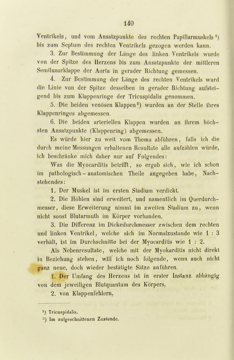 Ventrikels, und vom Ansatzpunkte des rechten Papillarmuskels') bis zum Septum des rechten Ventrikels gezogen werden kann. 3. Zur Bestimmung der Länge des linken Ventrikels wurde von der Spitze des Herzens bis zum Ansatzpunkte der mittleren Semilunarklappe der Aorta in gerader Richtung gemessen. 4. Zur Bestimmung der Länge des rechten Ventrikels ward die Linie von der Spitze desselben in gerader Richtung aufstei- gend bis zum Klappenringe der Tricuspidalis genommen. 5. Die beiden venösen Klappen*) wurden an der Stelle ihres Klappenringes abgemessen. 6. Die beiden arteriellen Klappen wurden an ihrem höch- sten Ansatzpunkte (Klappenring) abgemessen. Es würde hier zu weit vom Thema abführen, falls ich die durch meine Messungen erhaltenen Resultate alle aufzählen würde, ich beschränke mich daher nur auf Folgendes: Was die Myocarditis betrilTt, so ergab sich, wie ich schon im pathologisch-anatomischen Theile angegeben habe, Nach- stehendes: 1. Der Muskel ist im ersten Stadium verdickt. 2. Die Höhlen sind erweitert, und namentlich im Querdurch- messer, diese Erweiterung nimmt im zweiten Stadium zu, wenn nicht sonst Blutarmuth im Körper vorhanden. 3. Die Differenz im Dickedurchmesser zwischen dem rechten und linken Ventrikel, welche sich im Normalzustande wie 1 : 3 verhält, ist im Durchschnitte bei der Myocarditis wie 1 : 2. Als Nebenresultate, welche mit der Myokarditis nicht direkt in Beziehung stehen, will ich noch folgende, wenn auch nicht ganz neue, doch wieder bestätigte Sätze anführen. 1. Der Umfang des Herzens ist in erster Instanz abhängig von dem jeweiligen Blutquantum des Körpers, 2. von Klappenfehlern, ') Tricuspidalis. Im aul'gescliniltenen Zustande.
