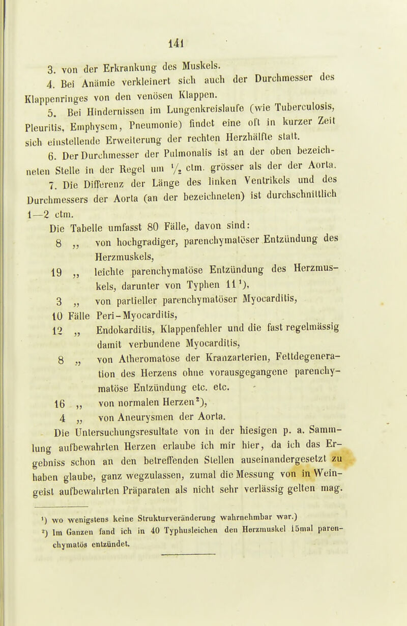 3 von der Erkrankung des Muskels. 4. Bei Anämie verkleinert sich auch der Durchmesser des Klappenringes von den venösen Klappen. 5. Bei Hindernissen im Lungenkreislaufe (wie Tuberculosis, Pleuritis, Emphysem, Pneumonie) findet eine oll in kurzer Zeil sich einstellende Erweiterung der rechten Ilerzhälfte slalt. 6. Der Durchmesser der Pulmonalis ist an der oben bezeich- neten Stelle in der Regel um % ctm. grösser als der der Aorla. 7. Die Differenz der Länge des linken Ventrikels und des Durchmessers der Aorta (an der bezeichneten) ist durchschnilllich 1—2 ctm. Die Tabelle umfasst 80 Fälle, davon sind: 8 „ von hochgradiger, parenchymalöser Entzündung des Herzmuskels, 19 „ leichte parenchymatöse Entzündung des Herzmus- kels, darunter von Typhen 11'), 3 „ von partieller parenchymatöser Myocarditis, lü Fälle Peri-Myocarditis, 12 „ Endokarditis, Klappenfehler und die fast regelmässig damit verbundene Myocarditis, 8 von Alheromatose der Kranzarterien, Fetldegenera- tion des Herzens ohne vorausgegangene parenchy- matöse Entzündung etc. etc. 16 „ von normalen Herzen*), 4 „ von Aneurysmen der Aorta. Die Untersuchungsresultate von in der hiesigen p. a. Samm- lung aufbewahrten Herzen erlaube ich mir hier, da ich das Er- gebniss schon an den betreffenden Stellen auseinandergesetzt zu haben glaube, ganz wegzulassen, zumal die Messung von in Wein- geist aufbewahrten Präparaten als nicht sehr verlässig gelten mag. ') wo wenigstens keine Strukturveränderung walirnehmbar war.) Im Ganzen fand ich in 40 Typliusleiclien den Herzmusliel lömal paren- chymatös entzündet.