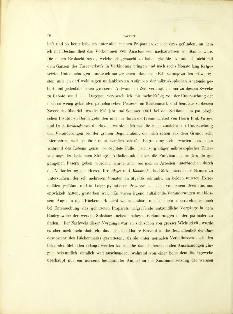 haft und bis heute habe ich unter allen meinen Präparaten kein einziges gefunden, an dem ich mit Bestimmtheit das Vorkommen von Anastomosen nachzuweisen im Stande wäre. Die neuen Beobachtungen, welche ich gemacht zu haben glaubte, konnte ich nicht mit dem Ganzen des Faserverlaufs in Verbindung bringen und nach sechs Monate lang fortge- setzten Untersuchungen musste ich mir gestehen, dass seine Erforschung zu den schwierig- sten und ich darf wohl sagen undankbarsten Aufgaben der mikroskopischen Anatomie ge- hört und jedenfalls einen grösseren Aufwand an Zeit verlangt als mir zu diesem Zwecke zu Gebote stand. — Dagegen versprach ich mir mehr Erfolg- von der Untersuchung der noch so wenig gekannten pathologischen Prozesse im Rückenmark und benutzte zu diesem Zweck das Material, was im Frühjahr und Sommer 1861 bei den Sektionen im pathologi- schen Institut zu Berlin gefunden und mir durch die Freundlichkeit von Herrn Prof. Virchow und Dr. v. Recklinghausen überlassen wurde. Ich wandte mich zunächst zur Untersuchung der Veränderungen bei der grauen Degeneration, die mich schon aus dem Grunde sehr interessirte, weil bei ihrer meist ziemlich scharfen Beg-renzung sich erwarten liess, dass während des Lebens genau beobachtete Fälle, nach sorgfältiger mikroskopischer Unter- suchung der befallenen Stränge, Anhaltepunkte über die Funktion der zu Grunde ge- g-angenen Fasern geben würden, wurde aber bei meinen Arbeiten unterbrochen durch die Aufforderung der Herren Drr. Meyer und Mannkopf, das Rückenmark eines Mannes zu untersuchen, der seit mehreren Monaten an Myelitis erkrankt, an beiden unteren Extre- mitäten gelähmt und in Folge pyämischer Prozesse, die sich von einem Decubitus aus entwickelt hatten, gestorben war. Es waren irgend auffallende Veränderungen mit blos- sem Auge an dem Rückenmark nicht wahrnehmbar, um so mehr überraschte es mich bei Untersuchung des gehärteten Präparats tiefgreifende entzündliche Vorgänge in dem Bindegewebe der weissen Substanz, neben analogen Veränderungen in der pia mater zu finden. Der Nachweis dieser Vorgänge war an sich schon von gTosser Wichtigkeit, wurde es aber noch mehr dadurch, dass sie eine klarere Einsicht in die Beschaffenheit der Bin- desubstanz des Rückenmarks gestatteten, als sie unter normalen Verhältnissen nach den bekannten Methoden erlangt werden kann. Die damals herrschenden Anschauungen gin- gen bekanntlich ziemlich weit auseinander; während von einer Seite dem Bindegewebe überhaupt nur ein äusserst beschränkter Antheil an der Zusammensetzung der weissen