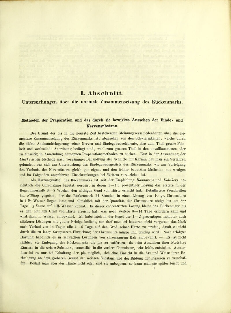 Untersuchungen über die normale Zusammensetzung des Rückenmarks. Methoden der Präparation und das durcli sie bewirkte Aussehen der Binde- und Nervensubstanz. Der Grund der bis in die neueste Zeit bestehenden Meinungsverschiedenheiten über die ele- mentare Zusammensetzung des Rückenmarks ist, abgesehen von den Schwierigkeiten, welche durch die dichte Aneinanderlagerung seiner Nerven und Bindegewebselemente, ihre zum Theil grosse Fein- heit und wechselnde Anordnung bedingt sind, wohl zum grossen Theil in den unvollkommenen oder zu einseitig in Anwendung gezogenen Präparationsmethoden zu suchen. Erst in der Anwendung der Clarke'schen Methode nach vorgängiger Behandlung der Schnitte mit Karmin hat man ein Verfahi'en gefunden, was sich zur Untersuchung des Bindegewebsgerüsts des Rückenmarks wie zur Verfolgung des Verlaufs der Nervenfasern gleich gut eignet und den früher benutzten Methoden mit wenigen und im Folgenden angeführten Einschränkungen bei Weitem vorzuziehen ist. Als Härtungsmittel des Rückenmarks ist seit der Empfehlung Ilannovers und Köllikers na- mentlich die Chromsäure benutzt worden, in deren 1 —1,5 procentiger Lösung das erstere in der Regel innerhalb 6—8 Wochen den nöthigen Grad von Härte erreicht hat. Detaillirtere Vorschriften hat Stilling gegeben, der das Rückenmark 24 Stunden in einer Lösung von 10 gr. Cliromsäure in 1 Wasser liegen lässt und allmählich mit der Quantität der Chromsäure steigt bis am 8*^ Tage 1 § Säure auf 1 Vb Wasser kommt. In dieser concentrirten Lösung bleibt das Rückenmark bis es den nöthigen Grad von Härte erreicht hat, was noch weitere 8 —14 Tage erfordern kann und wird dann in Wasser aufbewahrt. Ich habe mich in der Regel der 1—2 procentigen, mitunter auch stärkerer Lösungen mit gutem Erfolge bedient, nur darf man bei letzteren nicht vergessen das Mark nach Verlauf von 14 Tagen alle 4—6 Tage auf den Grad seiner Härte zu prüfen, damit es nicht durch die zu lange fortgesetzte Einwirkung der Chromsäure mürbe und brüchig wird. Nach erfolgter Härtung habe ich es in schwachen Lösungen von chromsaurem Kali aufbewahrt, — Es ist nicht räthlich vor Einlegung des Rückenmarks die pia zu entfernen, da beim Ausziehen ihrer Fortsätze Einrisse in die weisse Substanz, namentlich in die vordere Commissur, sehr leicht entstehen. Ausser- dem ist es nur bei Erhaltung der pia möglich, sich eine Einsicht in die Art und Weise ihrer Be- theiligung an dem gröberen Gerüst der weissen Substanz und der Bildung der Fissuren zu verschaf- fen. Bedarf man aber der Häute nicht oder sind sie unbequem, so kann man sie später leicht und 1