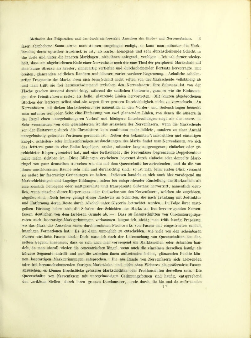 faser abgehobene Saum etwas nach Aussen umgebogen endigt, so kann man mitunter die Mark- lamelle, deren optischer Ausdruck er ist, als zarte, homogene und sehr durchscheinende Schicht in die Tiefe und unter die inneren Marklagen, sich ihnen anlegend, verfolgen. Ich sah ferner wieder- holt, dass am abgebrochenen Ende einer Nervenfaser noch der eine Theil der peripheren Markschale auf eine kurze Strecke als breiter, rinnenartig vertiefter und durchscheinender Fortsatz hervorragte, mit breiten, glänzenden seitlichen Rändern und blasser, zarter vorderer Begrenzung. Aehnliche schalen- artige Fragmente des Marks lösen sich beim Schnitt nicht selten von der Markscheide vollständig ab und man trifft sie frei herumschwimmend zwischen den Nervenfasern; ihre Substanz ist von der Fläche gesehen äusserst durchsichtig, während die seitlichen Contouren, ganz so wie die Einfassun- gen der Primitivfasern selbst als helle, glänzende Linien hervortreten. Mit kurzen abgebrochenen Stücken der letzteren selbst sind sie wegen ihrer grossen Durchsichtigkeit nicht zu verwechseln. An Nervenfasern mit dicken Markscheiden, wie namentlich in den Vorder- und Seitensträngen bemerkt man mitunter auf jeder Seite eine Einfassung von zwei glänzenden Linien, von denen die äussere in der Regel einen unregelmässigeren Verlauf und häufigere Unterbrechungen zeigt als die innere. — Sehr verschieden von dem geschilderten ist das Aussehen der Nervenfasern, wenn die Markscheide vor der Erstarrung durch die Chromsäure kein continuum mehr bildete, sondern zu einer Anzahl unregelmässig geformter Portionen geronnen ist. Neben den bekannten Varikositäten und einseitigen knöpf-, schleifen- oder hufeisenförmigen Ausbuchtungen des Marks findet man Nervenfasern, wo sich das letztere ganz in eine Reihe kugeliger, ovaler, mitunter lang ausgezogener, einfacher oder ge- schichteter Körper gesondert hat, und eine fortlaufende, die Nervenfaser begrenzende Doppelcontour nicht mehr sichtbar ist. Diese Bildungen erscheinen begrenzt durch einfache oder doppelte Mark- ringel von ganz demselben Aussehen wie die auf dem Queerschnitt hervortretenden, und da die von ihnen umschlossenen Räume sehr hell und durchsichtig sind, so ist man beim ersten Blick versucht sie selbst für faserartige Gerinnungen zu halten. Indessen handelt es sich auch hier vorwiegend um Markschichtungen und kugelige Bildungen, indem bei entsprechender Einstellung die Markscliiclit als eine ziemlich homogene oder mattgranulirte und transparente Substanz hervortritt, namentlich deut- lich, wenn einzelne dieser Körper ganz oder theilweise von den Nervenfasern, welchen sie zugehören, abgelöst sind. Noch besser gelingt dieser Nachweis an Schnitten, die nach Tränkung mit Jodtinktur und Entfernung deren Reste durch Alkohol unter Glycerin betrachtet werden. In Folge ihrer matt- gelben Färbung heben sich die Schalen der Schichten des Marks an frei hervorragenden Nerven- fasern deutlicher von dem farblosen Grunde ab. — Dass an Längsschnitten von Chromsäurepräpa- raten auch faserartige Markgeriunungen vorkommen leugne ich nicht; man trifft häufig Präparate, wo das Mark das Aussehen eines durchbrochenen Flechtwerks von Fasern mit eingestreuten runden, kugeligen Formationen hat. Es ist dann unmöglich zu entscheiden, wie viele von den scheinbaren Fasern wirkliche Fasern sind. Doch muss ich nach der Untersuchung von Queerschnitten aus der- selben Gegend annehmen, dass es sich auch hier vorwiegend um Marklamellen oder Schichten han- delt, da man überall wieder die concentrischen Ringel, wenn auch die einzelnen derselben häufig als kürzere Segmente antrifft und nur die zwischen ihnen auftretenden hellen, glänzenden Punkte kön- nen faserartigen Markgerinnungen entsprechen. Die am Rande von Nervenfasern sich ablösenden oder frei herumschwimmenden fasrigen Markstücke sind niclit ohne Weiteres als präformirte Fasern anzusehen; es können Bruchstücke grösserer Markschichten oder Profilansichten derselben sein. Die Queerschnitte von Nervenfasern mit unregelmässigen Gerinnungsformen sind häufig, entsprechend den varikösen Stellen, durch ihren grossen Durchmesser, sowie durch die hie und da auftretenden 1