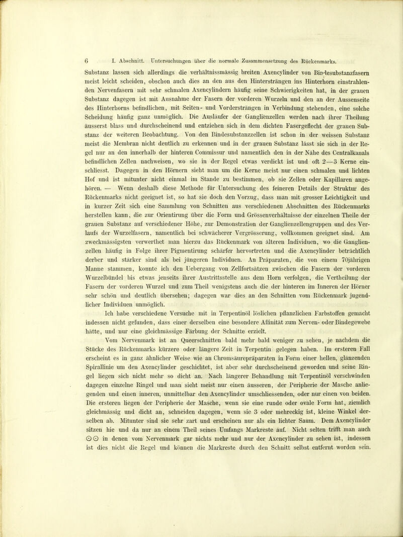 Substanz lassen sich allerdings die verhältnissmässig breiten Axencylinder von Bindesubstanzfasem meist leicht scheiden, obschon auch dies an den aus den Hintersträngen ins Hinterhorn einstrahlen- den Nervenfasern mit sehr schmalen Axencylindern häufig seine Schwierigkeiten hat, in der grauen Substanz dagegen ist mit Ausnahme der Fasern der vorderen Wurzeln und den an der Aussenseite des Hinterhorns befindlichen, mit Seiten- und Vordersträngen in Verbindung stehenden, eine solche Scheidung häufig ganz unmöglich. Die Ausläufer der Ganglienzellen Vierden nach ihrer Theilung äusserst blass und durchscheinend und entziehen sich in dem dichten Fasergeflecht der grauen Sub- stanz der weiteren Beobachtung. Von den Bindesubstanzzellen ist schon in der weissen Substanz meist die Membran nicht deutlich zu erkennen und in der grauen Substanz lässt sie sich in der Re- gel nur an den innerhalb der hinteren Commissur und namentlich den in der Nähe des Centralkanals befindlichen Zellen nachweisen, wo sie in der Regel etwas verdickt ist und oft 2—3 Kerne ein- schliesst. Dagegen in den Hörnern sieht man um die Kerne meist nur einen schmalen und lichten Hof und ist mitunter nicht einmal im Stande zu bestimmen, ob sie Zellen oder Kapillaren ange- hören. — Wenn deshalb diese Methode für Untersuchung des feineren Details der Struktur des Rückenmarks nicht geeignet ist, so hat sie doch den Vorzug, dass man mit grosser Leichtigkeit und in kurzer Zeit sich eine Sammlung von Schnitten aus verschiedenen Abschnitten des Rückenmarks herstellen kann, die zur Orientirung über die Form und Grössenverhältnisse der einzelnen Theile der grauen Substanz auf verschiedener Höhe, zur Demonstration der Gangüenzellengruppen und des Ver- laufs der Wurzelfasern, namentlich bei schwächerer Vergrösserung, vollkommen geeignet sind. Am zweckmässigsten verwertliet man hierzu das Rückenmark von älteren Individuen, wo die Ganglien- zellen häufig in Folge ihrer Pigmentirung schärfer hervortreten und die Axencylinder beträchtlich derber und stärker sind als bei jüngeren Individuen. An Präparaten, die von einem 70jährigen Manne stammen, konnte ich den Uebergang von Zellfortsätzen zwischen die Fasern der vorderen Wurzelbündel bis etwas jenseits ihrer Austrittsstelle aus dem Horn verfolgen, die Vertheilung der Fasern der vorderen Wurzel und zum Theil wenigstens auch die der hinteren im Inneren der Hörner sehr schön und deutlich übersehen; dagegen war dies an den Schnitten vom Rückenmark jugend- licher Individuen unmöglich. Ich habe verschiedene Versuche mit in Terpentinöl löslichen pflanzlichen Farbstoffen gemacht indessen nicht gefunden, dass einer derselben eine besondere Affinität zum Nerven-oder Bindegewebe hätte, und nur eine gleichmässige Färbung der Schnitte erzielt. Vom Nervenmark ist an Queerschnitten bald mehr bald weniger zu sehen, je nachdem die Stücke des Rückenmarks kürzere oder längere Zeit in Terpentin gelegen haben. Im ersteren Fall erscheint es in ganz ähnlicher Weise wie an Ghromsäurepräparaten in Form einer hellen, glänzenden Spirallinie um den Axencylinder geschichtet, ist aber sehr durchscheinend geworden und seine Rin- gel liegen sich nicht mehr so dicht an. Nach längerer Behandlung mit Terpentinöl verschwinden dagegen einzelne Ringel imd man sieht meist nur einen äusseren, der Peripherie der Masche anlie- genden und einen inneren, unmittelbar den Axencylinder umschliessenden, oder nur einen von beiden. Die ersteren liegen der Peripherie der Masche, wenn sie eine runde oder ovale Form hat, ziemlich gleichmässig und dicht an, schneiden dagegen, wenn sie 3 oder mehreckig ist, kleine Winkel der- selben ab. Mitunter sind sie sehr zart und erscheinen nur als ein lichter Saum. Dem Axencyhnder sitzen hie und da nur an einem Theil seines Umfangs Markreste auf. Nicht selten trifft man auch OO in denen vom Nervenmark gar nichts mehr und nur der Axencylinder zu sehen ist, indessen ist dies nicht die Regel und können die Markreste durch den Schnitt selbst entfernt worden sein.