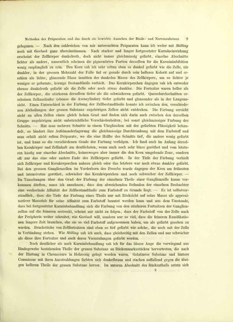 gelegenen. — Nach den zahlreichen von mir untersuchten Präparaten kann ich weder mit StiUing noch mit Gerlach ganz übereinstimmen. Nach starker und länger fortgesetzter Karmineinwirkung erscheint der Zellkörper dunkelroth, doch nicht immer gleichmässig gefärbt, einzelne Abschnitte lichter als andere, namentlich scheinen die pigmentirten Partien desselben für die Karminimbibition wenig empfänglich zu sein. Den Kern sah ich sehr selten eben so dunkel gefärbt wie die Zelle, nie dunkler, in der grossen Mehrzahl der Fälle fiel er gerade durch sein helleres Kolorit auf und er- schien als lichte, glänzende Blase inmitten der dunkelen Masse des Zellkörpers, um so lichter je weniger er geformte, körnige Bestandtheile enthielt. Das Kernkörperchen dagegen sah ich entweder ebenso dunkelroth gefärbt als die Zelle oder noch etwas dunkler. Die Fortsätze waren heller als der Zellkörper, die stärkeren derselben tiefer als die schwächeren gefärbt. Queerdurchschnitten er- scheinen Zellausläufer (ebenso die Axencylinder) tiefer gefärbt und glänzender als in der Längsan- sicht. Einen Unterschied in der Färbung der Zellbestandtheile konnte ich zwischen den, verschiede- nen Abtheilungen der grauen Substanz zugehörigen Zellen nicht entdecken. Die Färbung erreicht nicht an allen Zellen einen gleich hohen Grad und finden sich darin auch zwischen den derselben Gruppe angehörigen nicht unbeträchtliche Verschiedenheiten, bei sonst gleichmässiger Färbung des Schnitts. — Hat man mehrere Schnitte in einem Uhrgläschen mit der gefärbten Flüssigkeit behan- delt, so hindert ihre Aufeinanderlagerung die gleichmässige Durchtränkung mit dem Farbstoff und man erhält nicht selten Präparate, wo die eine Hälfte des Schnitts tief, die andere wenig gefärbt ist, und kann so die verschiedenen Grade der Färbung verfolgen. Ich fand auch im Anfang dersel- ben Kernkörper und Zellinhalt am deutlichsten, wenn auch noch sehr blass geröthet und vom letzte- ren häufig nur einzelne Abschnitte, keinesweges aber immer die den Kern umgebende Zone, sondern oft nur das eine oder andere Ende des Zellkörpers gefärbt. In der Tiefe der Färbung verhielt sich Zellkörper und Kernkörperchen nahezu gleich oder das letztere war noch etwas dunkler gefärbt. Bei den grossen Ganghenzellen im Vorderhorn des Froschs wurde dagegen der Kern am frühesten und intensivsten geröthet, schwächer das Kernkörperchen und noch schwächer der Zellkörper. — Da Täuschungen über den Grad der Färbung der einzelnen Theile einer Ganglienzelle kaum vor- kommen dürften, muss ich annehmen, dass den abweichenden Befunden der einzelnen Beobachter eine wechselnde Affinität der Zellbestandtheile zum Farbstoff zu Grunde liegt. — Es ist selbstver- ständlich, dass die Tiefe der Färbung eines Theils nur mit Rücksicht auf seine Masse als approxi- mativer Massstab für seine Affinität zum Farbstoff benutzt werden kann und aus dem Umstände, dass bei fortgesetzter Karminbehandlung sich die Färbung von den stärkeren Fortsätzen der Ganglien- zellen auf die feineren erstreckt, scheint mir nicht zu folgen, dass der Farbstoff von der Zelle nach der Peripherie weiter schreitet, wie Gerlach will, sondern nur so viel, dass die feineren Ramifikatio- nen längere Zeit brauchen, ehe sie so viel Farbstoff aufgenommen haben, um als gefärbt gesehen zu werden. Bruchstücke von Zellfortsätzen sind eben so tief gefärbt wie solche, die noch mit der Zelle in Verbindung stehen. Wie SüUing sah ich auch, dass gleichzeitig mit den Zellen und nur schwächer als diese ihre Fortsätze und auch deren Verästelungen gefärbt werden. Noch deutlicher als nach Karminbehandlung sah ich für das blosse Auge die vorwiegend aus Bindegewebe bestehenden Theile der grauen Substanz an Rückenmarksstücken hervortreten, die nach der Härtung in Chromsäure in Holzessig gelegt worden waren. Gelatinöse Substanz und hintere Commissur mit ihren Ausstrahlungen färbten sich dunkelbraun und stachen auffallend gegen die übri- gen helleren Theile der grauen Substanz hervor. Im unteren Abschnitt des Rückentheils setzte sich 2