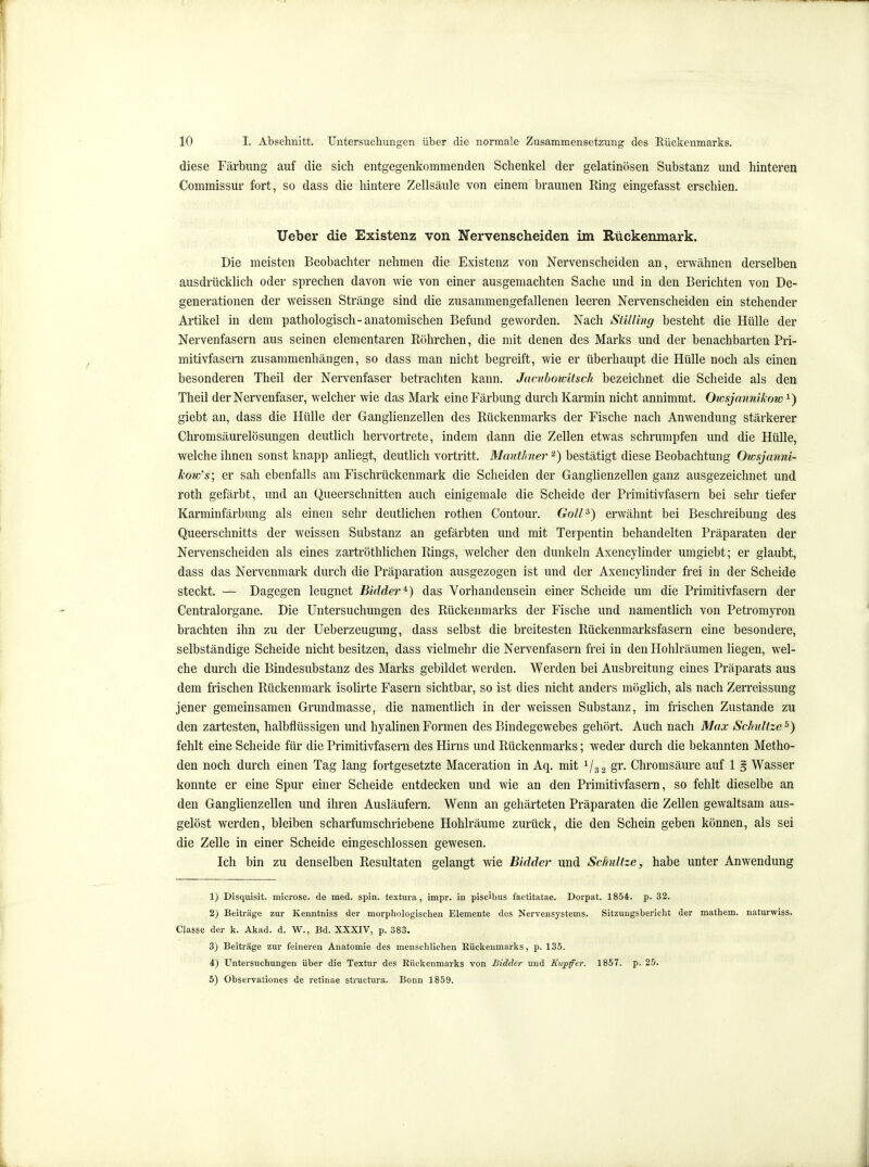 diese Färbung auf die sich entgegenkommenden Schenkel der gelatinösen Substanz und hinteren Commissur fort, so dass die hintere Zellsäule von einem braunen Ring eingefasst erschien. lieber die Existenz von Nervenscheiden im Rückenmark. Die meisten Beobachter nehmen die Existenz von Nervenscheiden an, erwähnen derselben ausdrücklich oder sprechen davon wie von einer ausgemachten Sache und in den Berichten von De- generationen der weissen Stränge sind die zusammengefallenen leeren Nervenscheiden ein stehender Artikel in dem pathologisch-anatomischen Befund geworden. Nach Sülling besteht die Hülle der Nervenfasern aus seinen elementaren Röhrchen, die mit denen des Marks und der benachbarten Pri- mitivfasem zusammenhängen, so dass man nicht begreift, wie er überhaupt die Hülle noch als einen besonderen Theil der Nervenfaser betrachten kann. Jamhowitsch bezeichnet die Scheide als den Theil der Nervenfaser, welcher wie das Mark eine Färbung durch Karmin nicht annimmt. Owsjannikow ^) giebt an, dass die Hülle der Ganglienzellen des Rückenmarks der Fische nach Anwendung stärkerer Chromsäurelösungen deutlich hervortrete, indem dann die Zellen etwas schrumpfen und die Hülle, welche ihnen sonst knapp anliegt, deutlich vortritt. Mmithier bestätigt diese Beobachtung Owsjanni- kow\s; er sah ebenfalls am Fischrückenmark die Scheiden der Ganglienzellen ganz ausgezeichnet und roth gefärbt, und an Queerschnitten auch einigemale die Scheide der Primitivfasern bei sehr tiefer Karminfärbung als einen sehr deutlichen rothen Contour. Goli^) erwähnt bei Beschreibung des Queerschnitts der weissen Substanz an gefäi-bten und mit Terpentin behandelten Präparaten der Nervenscheiden als eines zartröthlichen Rings, welcher den dunkeln Axencylinder umgiebt; er glaubt, dass das Nervenmark durch die Präparation ausgezogen ist und der Axencylinder frei in der Scheide steckt. — Dagegen leugnet Bidder^) das Vorhandensein einer Scheide um die Primitivfasern der Centraiorgane. Die Untersuchungen des Rückenmarks der Fische und namentlich von Petromyron brachten ihn zu der Ueberzeugung, dass selbst die breitesten Rückenmarksfasern eine besondere, selbständige Scheide nicht besitzen, dass vielmehr die Nervenfasern frei in den Hohlräumen liegen, wel- che durch die Bindesubstanz des Marks gebildet werden. Werden bei Ausbreitung eines Präparats aus dem frischen Rückenmark isolirte Fasern sichtbar, so ist dies nicht anders möglich, als nach Zerreissung jener gemeinsamen Grundmasse, die namentlich in der weissen Substanz, im frischen Zustande zu den zartesten, halbflüssigen und hyalinen Formen des Bindegewebes gehört. Auch nach Max Schütze^) fehlt eine Scheide für die Primitivfasern des Hirns und Rückenmarks; weder durch die bekannten Metho- den noch durch einen Tag lang fortgesetzte Maceration in Aq. mit V32 S''- Chromsäure auf 1 g Wasser konnte er eine Spur einer Scheide entdecken und wie an den Primitivfasern, so fehlt dieselbe an den Ganglienzellen und ihren Ausläufern. Wenn an gehärteten Präparaten die Zellen gewaltsam aus- gelöst werden, bleiben scharfumschriebene Hohlräume zurück, die den Schein geben können, als sei die Zelle in einer Scheide eingeschlossen gewesen. Ich bin zu denselben Resultaten gelangt wie Bidder und Schätze, habe unter Anwendung 1) Disquisit. microsc. de med. spin. textura , impr. in piscibus factitatae. Dorpat. 1854. p. 32. 2) Beiträge zur Kenntniss der morphologischen Elemente des Nervensystems. Sitzungsbericht der mathem. naturwiss. Classe der k. Akad. d. W., Bd. XXXIV, p. 383. 3) Beiträge zur feineren Anatomie des menschlichen Rückenmarks, p. 135. 4) Untersuchungen über die Textur des Rückenmarks von Bidder und Kvpfer. 1857. p. 25. 5) Observationes de retinae structura. Bonn 1859.