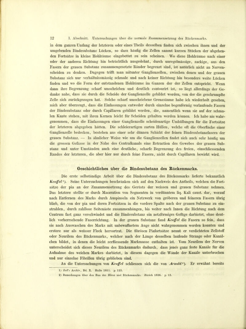 in dem ganzen Umfang der letzteren oder eines Tlieils desselben finden sich zwischen ihnen und der umgebenden Bindesubstanz Lücken, so dass häufig die Zellen sammt kurzen Stücken der abgehen- den Fortsätze in kleine Hohlräume eingebettet zu sein scheinen. Wo diese Hohlräume nach einer oder der anderen Richtung hin beträchtlich ausgedehnt, durch unregelmässige, zackige, aus den Fasern der grauen Substanz zusammengesetzte Ränder begrenzt sind, ist natürlich nicht an Nerven- scheiden zu denken. Dagegen trifft man mitunter Ganglienzellen, zwischen denen und der grauen Substanz sich nur verhältnissmässig schmale und nach keiner Richtung hin besonders weite Lücken finden und wo die Form der entstandenen Hohlräume im Ganzen der der Zellen entspricht. Wenn dann ihre Begrenzung scharf umschrieben und deutlich contourirt ist, so liegt allerdings der Ge- danke nahe, dass sie durch die Scheide der Ganglienzelle gebildet worden, von der die geschrumpfte Zelle sich zurückgezogen hat. Solche scharf umschriebene Grenzsäume habe ich wiederholt gesehen, mich aber überzeugt, dass die Einfassungen entweder durch einzelne bogenförmig verlaufende Fasern der Bindesubstanz oder durch Capillaren gebildet werden, die, namenthch wenn sie auf der schma- len Kante stehen, mit ihren Kernen leicht für Scheiden gehalten werden können. Ich habe nie wahr- genommen, dass die Einfassungen einer Ganglienzelle scheidenartige Umhüllungen für die Fortsätze der letzteren abgegeben hätten. Die schleierartigen zarten Hüllen, welche oft die Oberfläche einer Ganglienzelle bedecken, bestehen aus einer sehr dünnen Schicht der feinen Bindesubstanzfasern der grauen Substanz. — Li ähnlicher Weise wie um die Ganglienzellen findet sich auch sehr häufig um die grossen Gefässe in der Nähe des Centralkanals eine Retraction des Gewebes der grauen Sub- stanz und unter Umständen auch eine deutliche, scharfe Begrenzung des freien, einschliessenden Randes der letzteren, die aber hier nur durch feine Fasern, nicht durch Capillaren bewirkt wird. Geschichtliches über die Bindesubstanz des Rückenmarks. Die erste selbständige Arbeit über die Bindesubstanz des Rückenmarks lieferte bekanntlich Keuffel^). Seine Untersuchungen beschränken sich auf den Nachweis des Antheils, welchen die Fort- sätze der pia an der Zusammensetzung des Gerüsts der weissen und grauen Substanz nehmen. Das letztere stellte er durch Maceration von Segmenten in verdünntem liq. Kali caust. dar, worauf nach Entfernen des Marks durch Auspinseln ein Netzwerk von gröberen und feineren Fasern übrig blieb, die von der pia und deren Fortsätzen in die vordere Spalte nach der grauen Substanz zu ein- strahlen, durch zahllose Seitenäste zusammenhängen, bis weiter nach Innen die Richtung nach dem Centrum fast ganz verschwindet und die Bindesubstanz ein netzförmiges Gefüge darbietet, ohne deut- lich vorherrschende Faserrichtung. In der grauen Substanz fand Kenffel die Fasern so fein, dass sie nach Auswaschen des Marks mit unbewaff'netem Auge nicht wahrgenommen werden konnten und erstere nur als weisser Fleck hervortrat. Die fibrösen Piafortsätze nennt er verdichteten Zellstofi oder Neurilem des Rückenmarks, welcher nach der Länge desselben laufende Stränge oder Kanäl- chen bildet, in denen die leicht zerfliessende Markmasse enthalten ist. Vom Neurilem der Nerven unterscheidet sich dieses Neurilem des Rückenmarks dadurch, dass jenes ganz feste Kanäle für die Aufnahme des weichen Markes darbietet, in diesem dagegen die Wände der Kanäle unterbrochen und nur einzelne Fibrillen übrig geblieben sind. An die Untersuchungen von Kenffcl schliessen sich die von Arnold^). Er erwähnt bereits 1) ReiT& Archiv, Bd. X. HaUe 1811. p. 123. 2) Bemerkungen über den Bau des Hirns und Rückenmarks. Zürich 1838. p. 12.