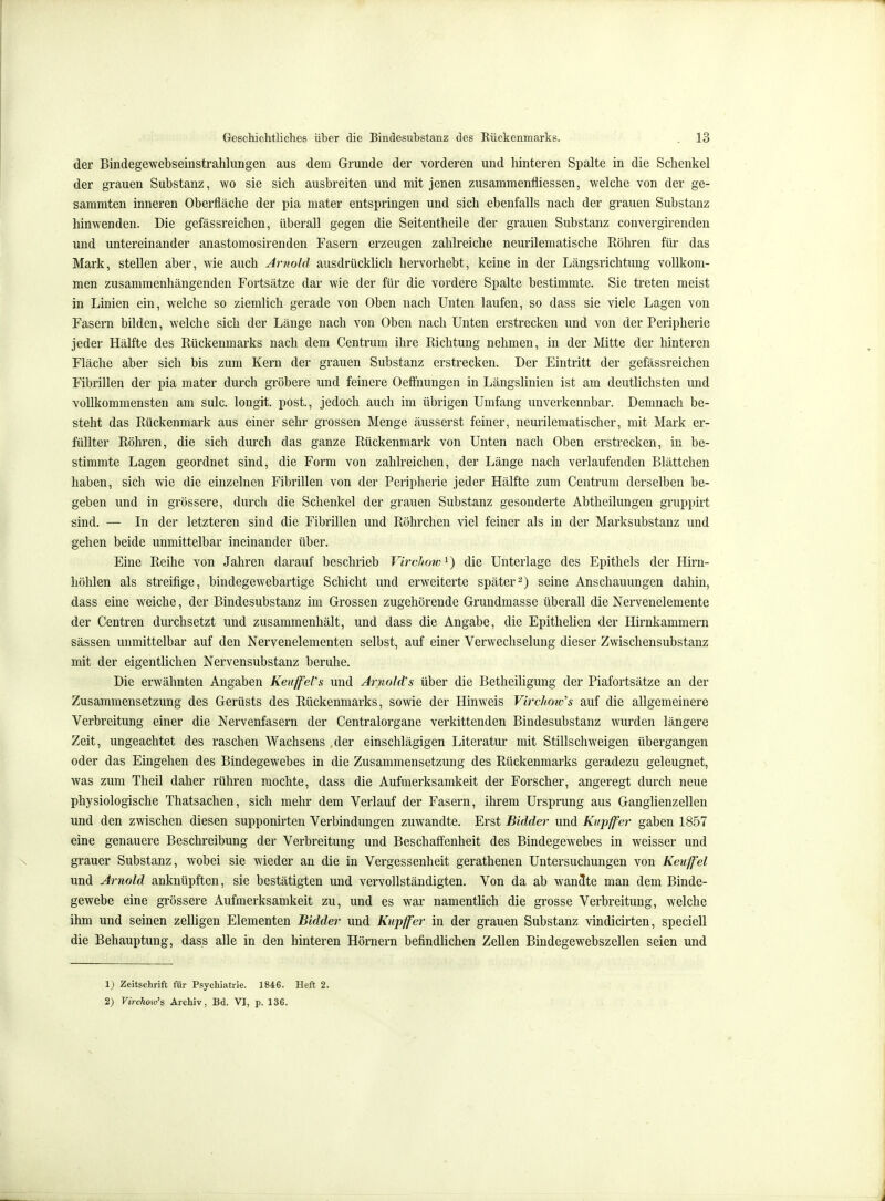 der Bindegewebsemstrahlungen aus dem Grunde der vorderen und hinteren Spalte in die Schenkel der grauen Substanz, wo sie sich ausbreiten und mit jenen zusammenfliessen, welche von der ge- sammten inneren Oberfläche der pia mater entspringen und sich ebenfalls nach der grauen Substanz hinwenden. Die gefässreichen, überall gegen die Seitentheile der grauen Substanz convergirenden und untereinander anastomosirenden Fasern erzeugen zahlreiche neurilematische Röhren für das Mark, stellen aber, wie auch Arnold ausdrücklich hervorhebt, keine in der Längsrichtimg vollkom- men zusammenhängenden Fortsätze dar wie der für die vordere Spalte bestimmte. Sie treten meist in Linien ein, welche so ziemlich gerade von Oben nach Unten laufen, so dass sie viele Lagen von Fasern bilden, welche sich der Länge nach von Oben nach Unten erstrecken und von der Peripherie jeder Hälfte des Rückenmarks nach dem Centrum ihre Richtung nehmen, in der Mitte der hinteren Fläche aber sich bis zum Kern der grauen Substanz erstrecken. Der Eintritt der gefässreichen Fibrillen der pia mater durch gröbere und feinere Oeffnungen in Längslinieu ist am deutlichsten und vollkommensten am sulc. longit. post., jedoch auch im übrigen Umfang unverkennbar. Demnach be- steht das Rückenmark aus einer sehr grossen Menge äusserst feiner, ueurilematischer, mit Mark er- füllter Röhren, die sich durch das ganze Rückenmark von Unten nach Oben erstrecken, in be- stimmte Lagen geordnet sind, die Form von zahlreichen, der Länge nach verlaufenden Blättchen haben, sich wie die einzelnen Fibrillen von der Peripherie jeder Hälfte zum Centrum derselben be- geben und in grössere, durch die Schenkel der grauen Substanz gesonderte Abtheilungen gruppirt sind. — In der letzteren sind die Fibrillen und Röhrchen viel feiner als in der Marksubstanz und gehen beide unmittelbar ineinander über. Eine Reihe von Jahren darauf beschrieb Virchow^) die Unterlage des Epithels der Hirn- höhlen als streifige, bindegewebartige Schicht und erweiterte später2) seine Anschauungen dahin, dass eine weiche, der Bindesubstanz im Grossen zugehörende Grundmasse überall die Nervenelemente der Centren durchsetzt und zusammenhält, und dass die Angabe, die Epithelien der Hirnkammern sässen unmittelbar auf den Nervenelementen selbst, auf einer Verwechselung dieser Zwischensubstanz mit der eigentlichen Nervensubstanz beruhe. Die erwähnten Angaben KeuffeVs und ArnoJd's über die Betheiligung der Piafortsätze an der Zusammensetzung des Gerüsts des Rückenmarks, sowie der Hinweis Virchmcs auf die allgemeinere Verbreitung einer die Neivenfasern der Centraiorgane verkittenden Bindesubstanz wurden längere Zeit, ungeachtet des raschen Wachsens 4er einschlägigen Literatur mit Stillschweigen übergangen oder das Eingehen des Bindegewebes in die Zusammensetzung des Rückenmarks geradezu geleugnet, was zum Theil daher rühren mochte, dass die Aufmerksamkeit der Forscher, angeregt durch neue physiologische Thatsachen, sich mehr dem Verlauf der Fasern, ihrem Ursprung aus Ganglienzellen und den zwischen diesen supponirten Verbindungen zuwandte. Erst Bidder und Kvpffer gaben 1857 eine genauere Beschreibung der Verbreitung und Beschaffenheit des Bindegewebes in weisser und grauer Substanz, wobei sie wieder an die in Vergessenheit gerathenen Untersuchungen von Keiiffel und Arnold anknüpften, sie bestätigten und vervollständigten. Von da ab wandte man dem Binde- gewebe eine grössere Aufmerksamkeit zu, und es war namentlich die grosse Verbreitung, welche ihm und seinen zelligen Elementen Bidder und Kupffer in der grauen Substanz vindicirten, speciell die Behauptung, dass alle in den hinteren Hörnern befindlichen Zellen Bindegewebszellen seien und 1) Zeitschrift für Psychiatrie. 1846. Heft 2. 2) Virchow's Archiv, Bd. VI, p. 136.