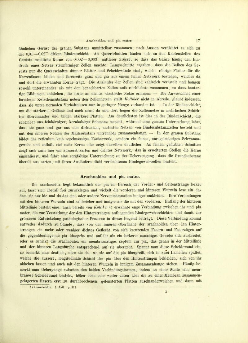 ähnlichen Gerüst der grauen Substanz unmittelbar zusammen, nach Aussen verdichtet es sich zu der 0,01 — 0,02' dicken Rindenschicht. An Queerschnitten fanden sich an den Knotenstellen des Gerüsts rundliche Kerne von 0,002 —0,003' mittlerer Grösse, so dass das Ganze häufig den Ein- druck eines Netzes sternförmiger Zellen machte; Längsschnitte ergaben, dass die Balken des Ge- rüsts nur die Queerschnitte dünner Blätter und Scheidewände sind, welche röhrige Fächer für die Nervenfasern bilden und ihrerseits ganz und gar aus einem feinen Netzwerk bestehen, welches da und dort die erwähnten Kerne trägt. Die Ausläufer der Zellen sind zahlreich verästelt und hängen sowohl untereinander als mit den benachbarten Zellen aufs reichlichste zusammen, so dass hautar- tige Bildungen entstehen, die etwas an dichte, elastische Netze erinnern. — Die Anwesenheit einer formlosen Zwischensubstanz neben den Zellennetzen stellt Kölliker nicht in Abrede, glaubt indessen, dass sie unter normalen Verhältnissen nur in geringer Menge vorhanden ist. — In der Rindenschicht, um die stärkeren Gefässe und auch sonst da und dort liegen die Zellennetze in mehrfachen Schich- ten übereinander und bilden stärkere Platten. Am deutlichsten ist dies in der Rindenschicht, die scheinbar aus feinkörniger, kernhaltiger Substanz besteht, während eine genaue Untersuchung lehrt, dass sie ganz und gar aus den dichtesten, zartesten Netzen von Biudesubstanzzellen besteht und mit den inneren Netzen der Marksubstanz untrennbar zusammenhängt. —■ In der grauen Substanz bildet das reticulum kein regelmässiges Fächerwerk, sondern ein feines, unregelmässiges Schwamm- gewebe und enthält viel mehr Kerne oder zeigt dieselben deutlicher. An feinen, gefärbten Schnitten zeigt sich auch hier ein äusserst zartes und dichtes Netzwerk, das in erweiterten Stellen die Kerne einschliesst, und führt eine sorgfältige Untersuchung zu der Ueberzeugung, dass die Grundsubstanz überall aus zarten, mit ihren Ausläufern dicht verflochtenen Bindegewebszellen besteht. Arachnoidea und pia mater. Die arachnoidea liegt bekanntlich der pia im Bereich der Vorder- und Seitenstränge locker auf, lässt sich überall frei zurücklegen und wickelt die vorderen und hinteren Wurzeln lose ein, in- dem sie nur hie und da das eine oder andere Nervenstämmchen inniger umkleidet. Ihre Verbindungen mit den hinteren Wurzeln sind zahlreicher und inniger als die mit den vorderen. Entlang der hinteren Mittellinie besteht eine, auch bereits von Kölliker^) erwähnte enge Verbindung zwischen ihr und pia mater, die zur Verstärkung der den Hintersträngen aufliegenden Bindegewebsschichten und damit zur grösseren Entwickelung pathologischer Prozesse in dieser Gegend beiträgt. Diese Verbindung kommt entweder dadurch zu Stande, dass von der inneren Oberfläche der arachnoidea über den Hinter- strängen ein mehr oder weniger dichtes Geflecht von sich kreuzenden Fasern und Faserzügen auf die gegenüberliegende pia übergeht und auf ihr als ein lockeres maschiges Gewebe sich ausbreitet, oder es schickt die arachnoidea ein membranartiges septum zur pia, das genau in der Mittellinie und der hinteren Längsfurche entsprechend auf sie übergeht. Spannt man diese Scheidewand ein, so bemerkt man deutlich, dass sie da, wo sie auf die pia übergreift, sich in zwei Lamellen spaltet, welche die äussere, longitudinale Schicht der pia über den Hintersträngen bekleiden, sich von ihr abheben lassen und auch mit den hinteren Wurzeln in innigem Zusammenhange stehen. Häufig be- merkt man Uebergänge zwischen den beiden Verbindungsformen, indem an einer Stelle eine mem- branöse Scheidewand besteht, höher oben oder weiter unten aber die zu einer Membran zusammen- gelagerten Fasern erst zu durchbrochenen, gefensterten Platten auseinanderweichen und dann mit 1) Gewebelehre, 3. Aufl. p. 318. 3