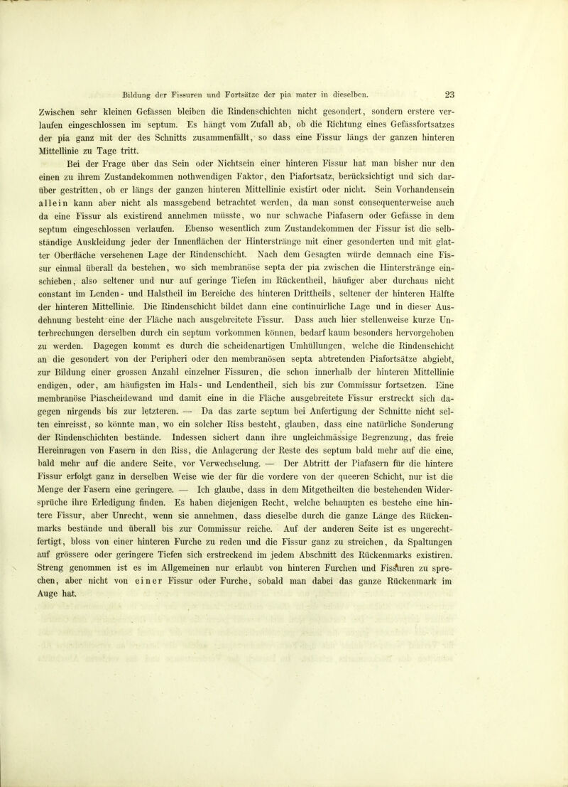 Zwischen sehr kleinen Gefässen bleiben die Rindenschichten nicht gesondert, sondern erstere ver- laufen eingeschlossen im septum. Es hängt vom Zufall ab, ob die Richtung eines Gefässfortsatzes der pia ganz mit der des Schnitts zusammenfällt, so dass eine Fissur längs der ganzen hinteren Mittellinie zu Tage tritt. Bei der Frage über das Sein oder Nichtsein einer hinteren Fissur hat man bisher nur den einen zu ihrem Zustandekommen nothwendigen Faktor, den Piafortsatz, berücksichtigt und sich dar- über gestritten, ob er längs der ganzen hinteren Mittellinie existirt oder nicht. Sein Vorhandensein allein kann aber nicht als massgebend betrachtet werden, da man sonst consequenterweise auch da eine Fissur als existirend annehmen müsste, wo nur schwache Piafasern oder Gefässe in dem septum eingeschlossen verlaufen. Ebenso wesentlich zum Zustandekommen der Fissur ist die selb- ständige Auskleidung jeder der Innenflächen der Hinterstränge mit einer gesonderten und mit glat- ter Oberfläche versehenen Lage der Rindenschicht. Nach dem Gesagten würde demnach eine Fis- sur einmal überall da bestehen, wo sich membranöse septa der pia zwischen die Hinterstränge ein- schieben, also seltener und nur auf geringe Tiefen im Rückentheil, häufiger aber durchaus nicht constant im Lenden - und Halstheil im Bereiche des hinteren Drittheils, seltener der hinteren Hälfte der hinteren Mittellinie. Die Rindenschicht bildet dann eine continuirliche Lage und in dieser Aus- dehnung besteht eine der Fläche nach ausgebreitete Fissur. Dass auch hier stellenweise kurze Un- terbrechungen derselben durch ein septum vorkommen können, bedarf kaum besonders hervorgehoben zu werden. Dagegen kommt es durch die scheidenartigen Umhüllungen, welche die Rindenschicht an die gesondert von der Peripheri oder den membranösen septa abtretenden Piafortsätze abgiebt, zur Bildung einer grossen Anzahl einzelner Fissuren, die schon innerhalb der hinteren Mittellinie endigen, oder, am häufigsten im Hals- und Lendentheil, sich bis zur Commissur fortsetzen. Eine membranöse Piascheidewand und damit eine in die Fläche ausgebreitete Fissur erstreckt sich da- gegen nirgends bis zur letzteren. — Da das zarte septum bei Anfertigung der Schnitte nicht sel- ten einreisst, so könnte man, wo ein solcher Riss besteht, glauben, dass eine natürliche Sonderung der Rindenschichten bestände. Indessen sichert dann ihre ungleichmässige Begrenzung, das freie Hereinragen von Fasern in den Riss, die Anlagerung der Reste des septum bald mehr auf die eine, bald mehr auf die andere Seite, vor Verwechselung. — Der Abtritt der Piafasern für die hintere Fissur erfolgt ganz in derselben Weise wie der für die vordere von der queeren Schicht, nur ist die Menge der Fasern eine geringere. — Ich glaube, dass in dem Mitgetheilten die bestehenden Wider- sprüche ihre Erledigung finden. Es haben diejenigen Recht, welche behaupten es bestehe eine hin- tere Fissur, aber Unrecht, wenn sie annehmen, dass dieselbe durch die ganze Länge des Rücken- marks bestände und überall bis zur Commissur reiche. Auf der anderen Seite ist es ungerecht- fertigt, bloss von einer hinteren Furche zu reden und die Fissur ganz zu streichen, da Spaltungen auf grössere oder geringere Tiefen sich erstreckend im jedem Abschnitt des Rückenmarks existiren. Streng genommen ist es im Allgemeinen nur erlaubt von hinteren Furchen und Eissen zu spre- chen, aber nicht von einer Fissur oder Furche, sobald man dabei das ganze Rückenmark im Auge hat.