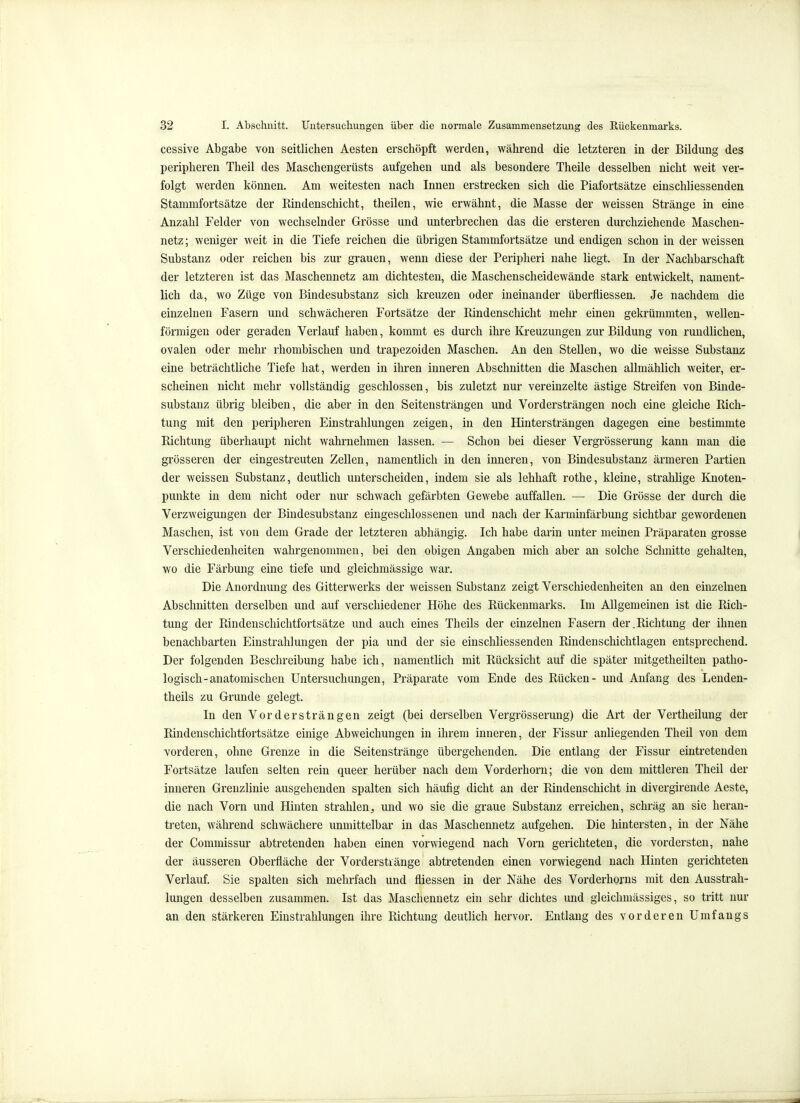 cessive Abgabe von seitlichen Aesten erschöpft werden, während die letzteren in der Bildung des peripheren Theil des Maschengerüsts aufgehen und als besondere Theile desselben nicht weit ver- folgt werden können. Am weitesten nach Innen erstrecken sich die Piafortsätze einschliessenden Stammfortsätze der Kindenschicht, theilen, wie erwähnt, die Masse der weissen Stränge in eine Anzahl Felder von wechselnder Grösse und unterbrechen das die ersteren durchziehende Maschen- netz ; weniger weit in die Tiefe reichen die übrigen Stammfortsätze und endigen schon in der weissen Substanz oder reichen bis zur grauen, wenn diese der Peripheri nahe liegt. In der Nachbarschaft der letzteren ist das Maschennetz am dichtesten, die Maschenscheidewände stark entwickelt, nament- lich da, wo Züge von Bindesubstanz sich kreuzen oder ineinander überfliessen. Je nachdem die einzelnen Fasern und schwächeren Fortsätze der Rindenschicht mehr einen gekrümmten, wellen- förmigen oder geraden Verlauf haben, kommt es durch ihre Kreuzungen zur Bildung von rundlichen, ovalen oder mehr rhombischen und trapezoiden Maschen. An den Stellen, wo die weisse Substanz eine beträchtliche Tiefe hat, werden in ihren inneren Abschnitten die Maschen allmählich weiter, er- scheinen nicht mehr vollständig geschlossen, bis zuletzt nur vereinzelte ästige Streifen von Binde- substanz übrig bleiben, die aber in den Seitensträngen und Vordersträngen noch eine gleiche Rich- tung mit den peripheren Einstrahlungen zeigen, in den Hintersträngen dagegen eine bestimmte Richtung überhaupt nicht wahrnehmen lassen. — Schon bei dieser Vergrösserung kann man die grösseren der eingestreuten Zellen, namentlich in den inneren, von Bindesubstanz ärmeren Partien der weissen Substanz, deutlich unterscheiden, indem sie als lebhaft rothe, kleine, strahhge Knoten- punkte in dem nicht oder nur schwach gefärbten Gewebe auffallen. — Die Grösse der durch die Verzweigungen der Bindesubstanz eingeschlossenen und nach der Karminfärbung sichtbar gewordenen Maschen, ist von dem Grade der letzteren abhängig. Ich habe darin unter meinen Präparaten grosse Verschiedenheiten wahrgenommen, bei den obigen Angaben mich aber an solche Schnitte gehalten, wo die Färbung eine tiefe und gleichmässige war. Die Anordnung des Gitterwerks der weissen Substanz zeigt Verschiedenheiten an den einzelnen Abschnitten derselben und auf verschiedener Höhe des Rückenmarks. Im Allgemeinen ist die Rich- tung der Rindenschichtfortsätze und auch eines Theils der einzelnen Fasern der.Richtung der ihnen benachbarten Einstrahlungen der pia und der sie einschliessenden Rindenschichtlagen entsprechend. Der folgenden Beschreibung habe ich, namentlich mit Rücksicht auf die später mitgetheilten patho- logisch-anatomischen Untersuchungen, Präparate vom Ende des Rücken- und Anfang des Lenden- theils zu Grunde gelegt. In den Vorder strängen zeigt (bei derselben Vergrösserung) die Art der Vertheilung der Rindenschichtfortsätze einige Abweichungen in ihi'em inneren, der Fissur anliegenden Theil von dem vorderen, ohne Grenze in die Seitenstränge übergehenden. Die entlang der Fissur eintretenden Fortsätze laufen selten rein queer herüber nach dem Vorderhorn; die von dem mittleren Theil der inneren Grenzlinie ausgehenden spalten sich häufig dicht an der Rindenschicht in divergirende Aeste, die nach Vorn und Hinten strahlen^ und wo sie die graue Substanz erreichen, schräg an sie heran- treten, während schwächere unmittelbar in das Maschennetz aufgehen. Die hintersten, in der Nähe der Commissur abtretenden haben einen vorwiegend nach Vorn gerichteten, die vordersten, nahe der äusseren Oberfläche der Vorderstränge abtretenden einen vorwiegend nach Hinten gerichteten Verlauf. Sie spalten sich mehrfach und fliessen in der Nähe des Vorderhorns mit den Ausstrah- lungen desselben zusammen. Ist das Maschennetz ein sehr dichtes und gleichmässiges, so tritt nur an den stärkeren Einstrahlungen ihre Richtung deutlich hervor. Entlang des vorderen Umfangs