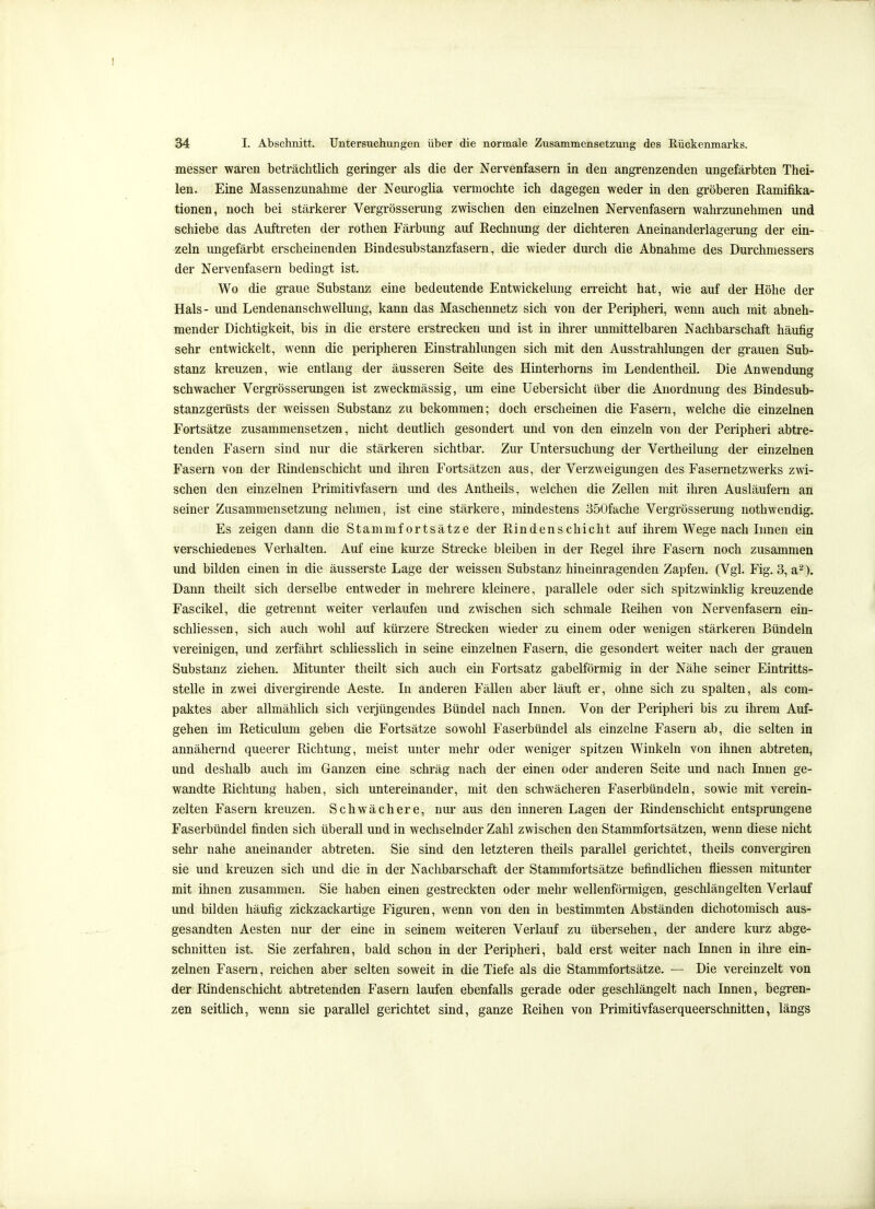 messer waren beträchtlich geringer als die der Nervenfasern in den angrenzenden ungefärbten Thei- len. Eine Massenzunahme der Neuroglia vermochte ich dagegen weder in den gröberen Ramifika- tionen, noch bei stärkerer Vergrösserung zwischen den einzelnen Nervenfasern wahrzunehmen und schiebe das Auftreten der rothen Färbung auf Rechnimg der dichteren Aneinanderlagerung der ein- zeln ungefärbt erscheinenden Bindesubstanzfasern, die wieder durch die Abnahme des Durchmessers der Nervenfasern bedingt ist. Wo die graue Substanz eine bedeutende Entwickelung erreicht hat, wie auf der Höhe der Hals- und Lendenanschwellung, kann das Maschennetz sich von der Peripheri, wenn auch mit abneh- mender Dichtigkeit, bis in die erstere erstrecken und ist in ihrer unmittelbaren Nachbarschaft häufig sehr entwickelt, wenn die peripheren Einstrahlungen sich mit den Ausstrahlungen der grauen Sub- stanz kreuzen, wie entlang der äusseren Seite des Hinterhorns im Lendentheil. Die Anwendung schwacher Vergrösserungen ist zweckmässig, um eine Uebersicht über die Anordnung des Bindesub- stanzgerüsts der weissen Substanz zu bekommen; doch erscheinen die Fasern, welche die einzelnen Fortsätze zusammensetzen, nicht deutlich gesondert und von den einzeln von der Peripheri abtre- tenden Fasern sind nur die stärkeren sichtbar. Zur Untersuchung der Vertheilung der einzelnen Fasern von der Rindeuschicht und ihren Fortsätzen aus, der Verzweigungen des Fasernetzwerks zwi- schen den einzelnen Primitivfasern und des Antheils, welchen die Zellen mit ihren Ausläufern an seiner Zusammensetzung nehmen, ist eine stärkere, mindestens oöOfache Vergrösserung nothwendig. Es zeigen dann die Stammfortsätze der Rindenschicht auf ihrem Wege nach Innen ein verschiedenes Verhalten. Auf eine km-ze Strecke bleiben in der Regel ihre Fasern noch zusammen und bilden einen in die äusserste Lage der weissen Substanz hineinragenden Zapfen. (Vgl. Fig. 3, a^). Dann theilt sich derselbe entweder in mehrere kleinere, parallele oder sich spitzwinklig kreuzende Fascikel, die getrennt weiter verlaufen und zwischen sich schmale Reihen von Nervenfasern ein- schliessen, sich auch wohl auf kürzere Strecken wieder zu einem oder wenigen stärkeren Bündeln vereinigen, und zerfährt schliesslich in seine einzelnen Fasern, die gesondert weiter nach der grauen Substanz ziehen. Mitunter theilt sich auch ein Fortsatz gabelförmig in der Nähe seiner Eintritts- stelle in zwei divergirende Aeste. In anderen Fällen aber läuft er, ohne sich zu spalten, als com- paktes aber allmählich sich verjüngendes Bündel nach Innen. Von der Peripheri bis zu ihrem Auf- gehen im Reticulum geben die Fortsätze sowohl Faserbündel als einzelne Fasern ab, die selten in annähernd queerer Richtung, meist unter mehr oder weniger spitzen Winkeln von ihnen abtreten, und deshalb auch im Ganzen eine schräg nach der einen oder anderen Seite und nach Innen ge- wandte Richtung haben, sich untereinander, mit den schwächeren Faserbündeln, sowie mit verein- zelten Fasern kreuzen. Schwächere, nur aus den inneren Lagen der Rindenschicht entsprungene Faserbündel finden sich überall und in wechselnder Zahl zwischen den Stammfortsätzen, wenn diese nicht sehr nahe aneinander abtreten. Sie sind den letzteren theils parallel gerichtet, theils convergiren sie und kreuzen sich und die in der Nachbarschaft der Stammfortsätze befindUchen fliessen mitunter mit ihnen zusammen. Sie haben einen gestreckten oder mehr wellenförmigen, geschlängelten Verlauf und bilden häufig zickzackartige Figuren, wenn von den in bestimmten Abständen dichotomisch aus- gesandten Aesten nur der eine in seinem weiteren Verlauf zu übersehen, der andere kurz abge- schnitten ist. Sie zerfahren, bald schon in der Peripheri, bald erst weiter nach Innen in ihre ein- zelnen Fasern, reichen aber selten soweit in die Tiefe als die Stammfortsätze. — Die vereinzelt von der Rindenschicht abtretenden Fasern laufen ebenfalls gerade oder geschlängelt nach Innen, begren- zen seitlich, wenn sie parallel gerichtet sind, ganze Reihen von Primitivfaserqueerschnitten, längs