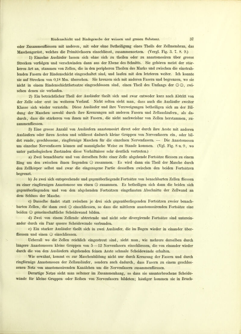 oder Zusammenfliessen mit anderen, mit oder ohne Betheiligung eines Theils der Zellmembran, das Maschengerüst, welches die Primitivfasern einschliesst, zusammensetzen. (Vergl. Fig. 3. 7. 8. 9.) 1) Einzelne Ausläufer lassen sich ohne sich zu theilen oder zu anastomosiren über grosse Strecken verfolgen und verschwinden dann aus der Ebene des Schnitts. Sie gehören meist der stär- keren Art an, stammen von Zellen, die in den peripheren Theilen des Marks und zwischen die einstrah- lenden Fasern der Rindenschicht eingeschaltet sind, und laufen mit den letzteren weiter. Ich konnte sie auf Strecken von 0,18 Mm. übersehen. Sie kreuzen sich mit anderen Fasern und begrenzen, wo sie nicht in einem Rindenschichtfortsatze eingeschlossen sind, einen Theil des Umfangs der OO, zwi- schen denen sie verlaufen. 2) Ein beträchtlicher Theil der Ausläufer theilt sich und zwar entweder kurz nach Abtritt von der Zelle oder erst im weiteren Verlauf. Nicht selten sieht man, dass auch die Ausläufer zweiter Klasse sich wieder verästeln. Diese Ausläufer und ihre Verzweigungen betheiligen sich an der Bil- dung der Maschen sowohl durch ihre Kreuzungen mit anderen Fasern und Zellausläufern, als da- durch, dass die stärkeren von ihnen mit Fasern, die nicht nachweisbar von Zellen herstammen, zu- sammenfliessen. 3) Eine grosse Anzahl von Ausläufern anastomosirt direct oder durch ihre Aeste mit anderen Ausläufern oder ihren Aesten und schliesst dadurch kleine Gruppen von Nervenfasern ein, oder bil- det runde, geschlossene, ringförmige Maschen für die einzelnen Nervenfasern. — Die Anastomosen um einzelne Nervenfasern können auf mannigfache Weise zu Stande kommen. (Vgl. Fig. 8 u. 9, wo unter pathologischen Zuständen diese Verhältnisse sehr deutlich vortreten.) a) Zwei benachbarte und von derselben Seite einer Zelle abgehende Fortsätze fliessen zu einem Ring um den zwischen ihnen liegenden O zusammen. Es wird dann ein Theil der Masche durch den Zellkörper selbst und zwar die eingezogene Partie desselben zwischen den beiden Fortsätzen begrenzt. b) Je zwei sich entsprechende und gegenüberliegende Fortsätze von benachbarten Zellen fliessen zu einer ringförmigen Anastomose um einen O zusammen. Es betheiligen sich dann die beiden sich gegenüberliegenden und von den abgehenden Fortsätzen eingefassten Abschnitte der Zellwand an dem Schluss der Masche. c) Dasselbe findet statt zwischen je drei sich gegenüberliegenden Fortsätzen zweier benach- ' harten Zellen, die dann zwei O einschliessen, so dass die mittleren anastomosirenden Fortsätze eine beiden O gemeinschaftliche Scheidewand bilden. d) Zwei von einem Zellende abtretende und nicht sehr divergirende Fortsätze sind unterein- ander durch ein Paar queere Scheidewände verbunden. e) Ein starker Ausläufer theilt sich in zwei Ausläufer, die im Bogen wieder in einander über- fliessen und einen O einschliessen. N Ueberau wo die Zellen reichlich eingestreut sind, sieht man, wie mehrere derselben durch längere Anastomosen kleine Gruppen von 5 —12 Nei'venfasern einschliessen, die von einander wieder durch die von den Ausläufern abgehenden feinen Aeste schmale Scheidewände erhalten. Wie erwähnt, kommt es zur Maschenbildung nicht nur durch Kreuzung der Fasern und durch ringförmige Anastomosen der Zellausläufer, sondern auch dadurch, dass Fasern zu einem geschlos- senen Netz von anastomosirenden Kanälchen um die Nervenfasern zusammenfliessen. Derartige Netze sieht man seltener im Zusammenhang, so dass sie ununterbrochene Scheide- wände für kleine Gruppen oder Reihen von Nervenfasern bildeten; häufiger kommen sie in Bruch-