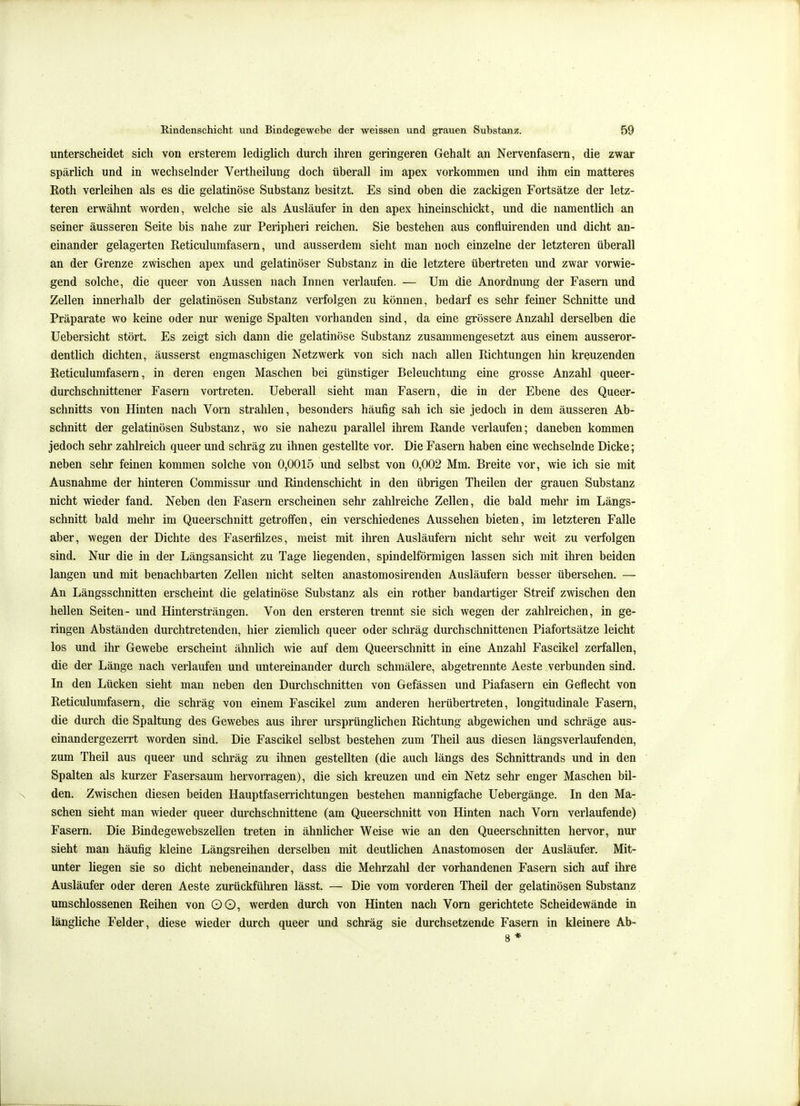 unterscheidet sich von ersterem lediglich durch ihren geringeren Gehalt an Nervenfasern, die zwar spärlich und in wechselnder Vertheilung doch überall im apex vorkommen und ihm ein matteres Roth verleihen als es die gelatinöse Substanz besitzt. Es sind oben die zackigen Fortsätze der letz- teren erwähnt worden, welche sie als Ausläufer in den apex hineinschickt, und die namentlich an seiner äusseren Seite bis nahe zur Peripheri reichen. Sie bestehen aus confluirenden und dicht an- einander gelagerten Reticulumfasern, und ausserdem sieht man noch einzelne der letzteren überall an der Grenze zwischen apex und gelatinöser Substanz in die letztere übertreten und zwar vorwie- gend solche, die queer von Aussen nach Innen verlaufen. — Um die Anordnung der Fasern und Zellen innerhalb der gelatinösen Substanz verfolgen zu können, bedarf es sehr feiner Schnitte und Präparate wo keine oder nur wenige Spalten vorhanden sind, da eine grössere Anzahl derselben die Uebersicht stört. Es zeigt sich dann die gelatinöse Substanz zusammengesetzt aus einem ausseror- dentlich dichten, äusserst engmaschigen Netzwerk von sich nach allen Richtungen hin kreuzenden Reticulumfasern, in deren engen Maschen bei günstiger Beleuchtung eine grosse Anzahl queer- durchschnittener Fasern vortreten. Ueberall sieht man Fasern, die in der Ebene des Queer- schnitts von Hinten nach Vorn strahlen, besonders häufig sah ich sie jedoch in dem äusseren Ab- schnitt der gelatinösen Substanz, wo sie nahezu parallel ihrem Rande verlaufen; daneben kommen jedoch sehr zahlreich queer und schräg zu ihnen gestellte vor. Die Fasern haben eine wechselnde Dicke; neben sehr feinen kommen solche von 0,0015 und selbst von 0,002 Mm. Breite vor, wie ich sie mit Ausnahme der hinteren Commissur und Rindenschicht in den übrigen Theilen der grauen Substanz nicht wieder fand. Neben den Fasern erscheinen sehr zahlreiche Zellen, die bald mehr im Längs- schnitt bald mehr im Queerschnitt getroffen, ein verschiedenes Aussehen bieten, im letzteren Falle aber, wegen der Dichte des Faserfilzes, meist mit ihren Ausläufern nicht sehr weit zu verfolgen sind. Nur die in der Längsansicht zu Tage liegenden, spindelförmigen lassen sich mit ihren beiden langen und mit benachbarten Zellen nicht selten anastomosirenden Ausläufern besser übersehen. — An Längsschnitten erscheint die gelatinöse Substanz als ein rother bandartiger Streif zwischen den hellen Seiten- und Hintersträngen. Von den ersteren trennt sie sich wegen der zahlreichen, in ge- ringen Abständen durchtretenden, hier ziemlich queer oder schräg durchschnittenen Piafortsätze leicht los und ihr Gewebe erscheint ähnlich wie auf dem Queerschnitt in eine Anzahl Fascikel zerfallen, die der Länge nach verlaufen und untereinander durch schmälere, abgetrennte Aeste verbunden sind. In den Lücken sieht man neben den Durchschnitten von Gefässen und Piafasern ein Geflecht von Reticulumfasern, die schräg von einem Fascikel zum anderen herübertreten, longltudinale Fasern, die durch die Spaltung des Gewebes aus ihrer ursprünglichen Richtung abgewichen und schräge aus- einandergezerrt worden sind. Die Fascikel selbst bestehen zum Theil aus diesen längsverlaufenden, zum Theil aus queer und schräg zu ihnen gestellten (die auch längs des Schnittrands und in den Spalten als kurzer Fasersaum hervorragen), die sich kreuzen und ein Netz sehr enger Maschen bil- den. Zwischen diesen beiden Hauptfaserrichtungen bestehen mannigfache Uebergänge. In den Ma- schen sieht man wieder queer durchschnittene (am Queerschnitt von Hinten nach Vorn verlaufende) Fasern. Die Bindegewebszellen treten in ähnlicher Weise wie an den Queerschnitten hervor, nur sieht man häufig kleine Längsreihen derselben mit deutlichen Anastomosen der Ausläufer. Mit- unter liegen sie so dicht nebeneinander, dass die Mehrzahl der vorhandenen Fasern sich auf ihre Ausläufer oder deren Aeste zurückführen lässt. — Die vom vorderen Theil der gelatinösen Substanz umschlossenen Reihen von OO, werden durch von Hinten nach Vom gerichtete Scheidewände in längliche Felder, diese wieder durch queer und schräg sie durchsetzende Fasern in kleinere Ab- 8 *