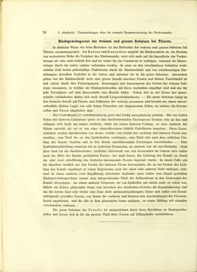 Bindegewebsgerüst der weissen und grauen Substanz bei Thieren. In ähnlicher Weise wie beim Menschen ist das Reticulum der weissen und grauen Substanz bei Thieren zusammengesetzt. Bei Katzen und Kaninchen umgiebt die Rindenschicht als ein Stratum von wechselnder Dicke die Peripheri des Rückenmarks, setzt sich auch auf die Innenfläche der Vorder- stränge als sehr zarte Schicht fort und ist weiter bis zur Commissur zu verfolgen, während die Hinter- stränge durch ein zartes septum verbunden werden. In einer an den verschiedenen Schnitten wech- selnden Zahl treten gefässhaltige Piafortsätze durch die Rindenschicht und von scheidenartigen Ein- ziehungen derselben begleitet in die weisse und mitunter bis in die graue Substanz. Ausserdem gehen von der Rindenschicht noch eine grosse Anzahl einzelner Fasern und kleiner Faserbündel ab und setzen durch ihre Verzweigungen, Kreuzungen und Anastomosen das Gerüst der weissen Sub- stanz zusammen, in welches die Bindegewebszellen mit ihren Ausläufern eingefügt sind und das für jede Nervenfaser auf dem Queerschnitt eine Masche bildet. Neben den in der Ebene des Queer- schnitts verlaufenden finden sich auch überall Längsreticulumfasern. — Die graue Substanz hängt an den Grenzen überall mit Fasern und Zellnetzen der weissen zusammen und besteht aus einem ausser- ordentlich dichten Lager von sehr feinen Fäserchen mit eingestreuten Zellen, in welches die Nerven- zellen und Fasern eingebettet sind. Der Centraikanal ist verhältnissmässig gross und häufig unregelmässig geformt. Die von beiden Seiten der hinteren Commissur queer zu ihm herübertretenden Fasermassen brechen sich an ihm und schlagen sich theils um seinen vorderen, theils um seinen hinteren Umfang, so dass dadurch der Schein entsteht als sei er von einer abgeschlossenen Schicht Cirkelfasern umgeben. Diese Faser- schichten werden durchbrochen von denen, welche vom Grund der vorderen und hinteren Fissur aus- strahlen, zum Theil bis zu den Epithelzellen vordringen, zum Theil sich nach dem seitlichen Um- fang des Kanals begeben und in den diesen einschliessenden Faserzügen verschwinden. ■— Eine Epithelialauskleidung vermisste ich an mehreren Präparaten, an anderen war sie unvollständig. Statt ihrer fand ich ein durchbrochenes, zierliches Gitterwerk von sich kreuzenden im Ganzen aber radiär nach der Mitte des Kanals gerichteten Fasern, das nach Innen, der Lichtung des Kanals zu, durch ein oder zwei cirkelförmig den letzteren einsäumende Fasern begrenzt wurde. In einem Falle sah ich dieselben deutlich aus den Fasern der hinteren Fissur hervorgehen, die an der Grenze der Lich- tung des Kanals angelangt zu seiner Begrenzung nach der einen oder anderen Seite umbogen, wäh- rend in einem anderen zwei flügeiförmig abtretende Ausläufer eines radiär zum Kanal gestellten Bindegewebskörperchens sammt dem entsprechenden Theil der Zellmembran in den Grenzsaum des Kanals übergingen. An einem anderen Präparate, wo von EpitheUen gar nichts mehr zu sehen war, bildete ein lichter, glänzender Saum vom Aussehen des elastischen Gewebes die Kanaleinfassung und um ihn herum fand sich wieder eine Zone dicht aneinandergedrängter, feiner und radiär zum Kanal- mittelpunkt gestellter Fasern, von denen die vorderen und hinteren den Ausstrahlungen der Fissuren- fasern augehörten, und die alle in dem glänzenden Saum endigten, zu seiner Bildung mit einander verschmolzen schienen. Die graue Substanz des Froschs ist ausgezeichnet durch ihren Reichthum an Bindegewebs- zellen und lassen sich in ihr ein grosser Theil ihrer Fasern auf Zellausläufer zurückführen.