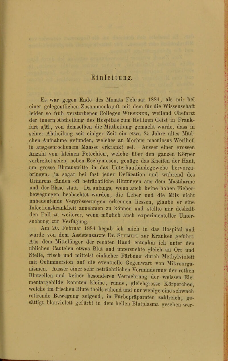 Einleitung. Es war gegen Ende des Monats Februar 1884, als mir bei einer gelegentlichen Zusammenkunft mit dem für die Wissenschaft leider so früh verstorbenen Collegen Wiesener, weiland Chefarzt der innern Abtheilung des Hospitals zum Heiligen Geist in Frank- furt a/M., von demselben die Mittheilung gemacht wurde, dass in seiner Abtheilung seit einiger Zeit ein etwa 25 Jahre altes Mäd- chen Aufnahme gefunden, welches an Morbus maculosus Werlhofi in ausgesprochenem Maasse erkrankt sei. Ausser einer grossen Anzahl von kleinen Petechien, welche über den ganzen Körper verbreitet seien, neben Ecchymosen, genüge das Kneifen der Haut, um grosse Blutaustritte in das Unterhautbindegewebe hervorzu- bringen, ja sogar bei fast jeder Defäcation und während des Urinirens fänden oft beträchtliche Blutungen aus dem Mastdarme und der Blase statt. Da anfangs, wenn auch keine hohen Fieber- bewegungen beobachtet wurden, die Leber und die Milz nicht unbedeutende Vergrösserungen erkennen Hessen, glaube er eine Infectionskrankheit annehmen zu können und stellte mir deshalb den Fall zu weiterer, wenn möglich auch experimenteller Unter- suchung zur Verfügung. Am 20. Februar 1884 begab ich mich in das Hospital und wurde von dem Assistenzärzte Dr. Schmidt zur Kranken geführt. Aus dem Mittelfinger der rechten Hand entnahm ich unter den üblichen Cautelen etwas Blut und untersuchte gleich an Ort und Stelle, frisch und mittelst einfacher Färbung durch Methylviolett mit Oelimmersion auf die eventuelle Gegenwart von Mikroorga- nismen. Ausser einer sehr beträchtlichen Verminderung der rothen Blutzellen und keiner besonderen Vermehrung der weissen Ele- mentargebilde konnten kleine, runde, gleichgrosse Körperchen, welche im frischen Blute theils ruhend und nur wenige eine schwach rotirende Bewegung zeigend, in Färbepräparaten zahlreich, ge- sättigt blauviolett gefärbt in dem hellen Blutplasma gesehen wer-