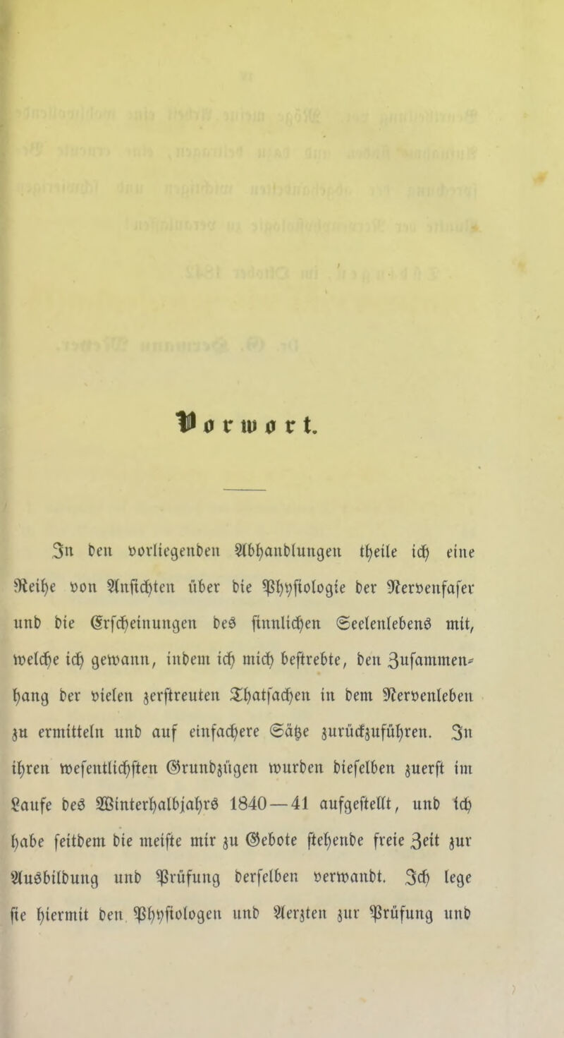 H 0 riu a r t. 3n beu öoiiicgeubeu Stb^anblungen ttjeüe idfi eine ^eif)e t>on 5(nfi(i)ten iiber bie ^^^ftologie ber ^fJeröeufafev unb bie (Srfc^einungcn beö finnUd^en 6eeten(ebenö mit, \vddi)e iä) geivann, iubem ic^ miä) beftrebte, ben ß^fammeit- t)ang ber Men jerftreuten Z^^at\aä)cn in bem 9?er»enlebeu eniüttelii unb auf einfachere (Sä^e jurücfjufüt^ren. 3« {{)ren wefentlicf)ften ©runbjügen würben biefelben juerft im Saufe beö 2ßintert)albiahrö 1840 — 41 aufgeftelTt, unb ic^ i)aU feitbeni bie meifte mir ju (Gebote ftef)enbe freie 3«t jur Stuöbilbung unb Prüfung berfelben öerwanbt. 3cf) lege fie hiermit ben ^hVft'^logen unb Sterjten jur Prüfung unb