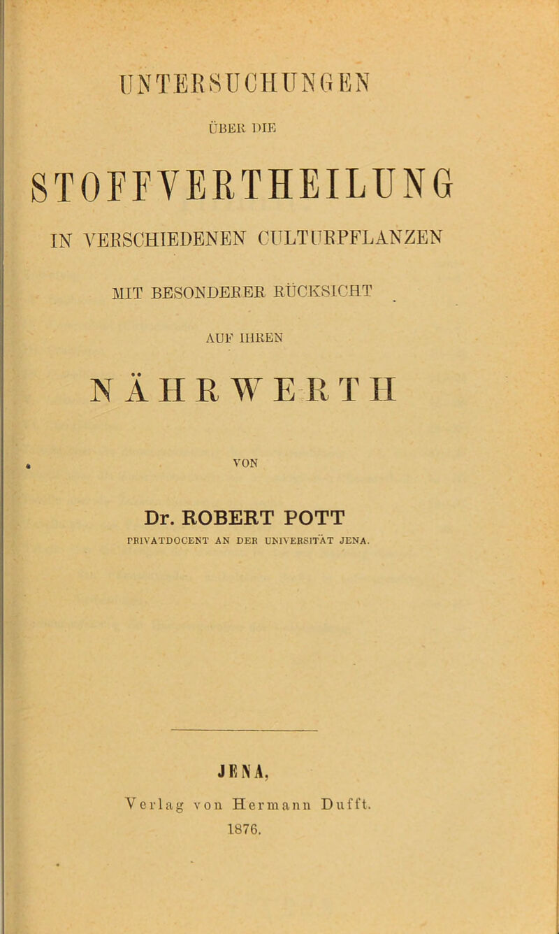 UNTERSUCHUNGEN ÜBER DIE STOFFVERTEILUNG IN VERSCHIEDENEN CULT ÜBPFLANZEN MIT BESONDERER RÜCKSICHT AUF IHREN N Ä H R W E R T II VON Dr. ROBERT POTT PEIVATDOCENT AN DER UNIVERSITÄT JENA. JENA, Verlag von Hermann Dufft. 1876.