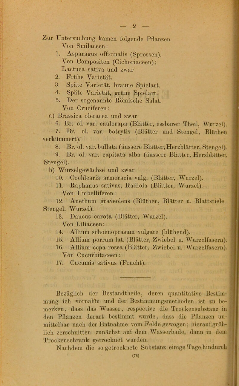 Zur Untersuchung kamen folgende Pflanzen Von Smilaceen: 1. Asparagus offlcinalis (Sprossen). Von Compositen (Cichoriaceen): Lactuca sativa und zwar 2. Frühe Varietät. 3. Späte Varietät, braune Spielart. 4. Späte Varietät, grüne Spielart. 5. Der sogenannte Römische Salat. Von Crucifercn: a) Brassica oleracea und zwar 6. Br. ol. var. caulorapa (Blätter, essbarer Theil, Wurzel). 7. Br. ol. var. botrytis (Blätter und Stengel, Blüthen verkümmert). 8. Br. ol. var. bullata (äussere Blätter, Herzblätter, Stengel). 9. Br. ol. var. capitata alba (äussere Blätter, Herzblätter. Stengel). b) Wurzelgewächse und zwar 10. Oochlearia armoracia vulg. (Blätter, Wurzel). 11. Raphanus sativus, Radiola (Blätter. Wurzel). Von Umbelliferen: 12. Anetlium graveolens (Blüthen, Blätter u. Blattstiele Stengel, Wurzel). 13. Daucus carota (Blätter, Wurzel). Von Liliaceen: 14. Allium schoenoprasum vulgare (blühend). 15. Allium porrum lat. (Blätter, Zwiebel u. Wurzelfasern). 16. Allium cepa rosea (Blätter, Zwiebel u. Wurzelfasern). Von Cucurbitaceen: 17. Cucumis sativus (Frucht). Bezüglich der Bestandtheile, deren quantitative Bestim- mung ich vornahm und der Bestimmungsmethoden ist zu be- merken, dass das Wasser, respoctive die Trockensubstanz in den Pflanzen derart bestimmt wurde, dass die Pflanzen un- mittelbar nach der Entnahme vom Felde gewogen; hierauf gröb- lich zerschnitten zunächst auf dem Wasserbade, dann in dem Trockenschränk getrocknet wurden. Nachdem die so getrocknete Substanz einige Tage hindurch