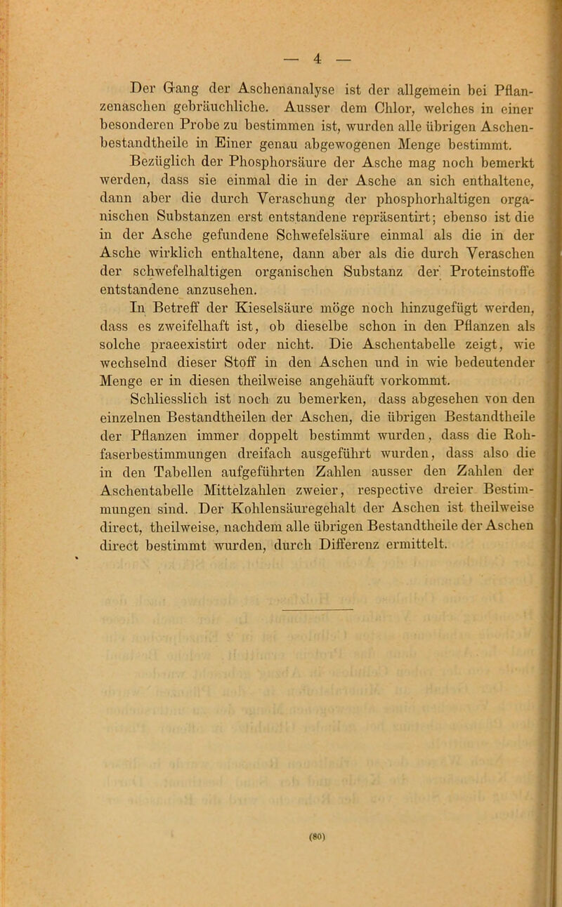 4 Der Gang der Aschenanalyse ist der allgemein bei Pflan- zenaschen gebräuchliche. Ausser dem Chlor, welches in einer besonderen Probe zu bestimmen ist, wurden alle übrigen Aschen- bestandtheile in Einer genau abgewogenen Menge bestimmt. Bezüglich der Phosphorsäure der Asche mag noch bemerkt werden, dass sie einmal die in der Asche an sich enthaltene, dann aber die durch Veraschung der phosphorhaltigen orga- nischen Substanzen erst entstandene repräsentirt; ebenso ist die in der Asche gefundene Schwefelsäure einmal als die in der Asche wirklich enthaltene, dann aber als die durch Veraschen der schwefelhaltigen organischen Substanz der Proteinstoffe entstandene anzusehen. In Betreff der Kieselsäure möge noch hinzugefügt wei’den, dass es zweifelhaft ist, ob dieselbe schon in den Pflanzen als solche praeexistirt oder nicht. Die Aschentabelle zeigt, wie wechselnd dieser Stoff in den Aschen und in wie bedeutender Menge er in diesen theilweise angehäuft vorkommt. Schliesslich ist noch zu bemerken, dass abgesehen von den einzelnen Bestandtheilen der Aschen, die übrigen Bestandtheile der Pflanzen immer doppelt bestimmt wurden , dass die Roh- faserbestimmungen dreifach ausgeführt wurden, dass also die in den Tabellen aufgeführten Zahlen ausser den Zahlen der Aschentabelle Mittelzahlen zweier, respective dreier Bestim- mungen sind. Der Kohlensäuregehalt der Aschen ist theilweise direct, theilweise, nachdem alle übrigen Bestandtheile der Aschen direct bestimmt wurden, durch Differenz ermittelt.