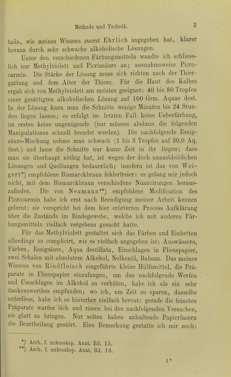 tails, wie meines Wissens zuerst Ehrlich angegeben hat, klarer heraus durch sehr schwache alkoholische Lösungen. Unter den verschiedenen Färbungsmitteln wandte ich schliess- lich nur Methyl violett und Picrinsäure an; ausnahmsweise Picro- carmin. Die Stärke der Lösung muss sich richten nach der Thier- gattung und dem Alter der Thiere. Für die Haut des Kalbes ergab sich von Methyl violett am meisten geeignet: 40 bis 80 Tropfen einer gesättigten alkoholischen Lösung auf 100 Grm. Aquae dest. In der Lösung kann man die Schnitte wenige Minuten bis 24 Stun- den liegen lassen; es erfolgt im letzten Fall keine üeberfärbung, im ersten keine ungenügende (nur müssen alsdann die folgenden Manipulationen schnell beendet werden). Die nachfolgende Essig- säure-Mischung nehme man schwach (1 bis 3 Tropfen auf 30,0 Aq. dest.) und lasse die Schnitte nur kurze Zeit in ihr liegen; dass man sie überhaupt nöthig hat, ist wegen der doch unausbleiblichen Lösungen und Quellungen bedauerlich; insofern ist das von Wei- gert*) empfohlene Bismarckbraun fehlerfreier: es gelang mir jedoch nicht, mit dem Bismarckbraun verschiedene Nüancirungen heraus- zufinden. Die von Neumann**) empfohlene Modification des Picrocarmin habe ich erst nach Beendigung meiner Arbeit kennen gelernt: sie verspricht bei dem hier erörterten Process Aufklärung über die Zustände im Bindegewebe, welche ich mit anderen Fär- bungsmitteln vielfach vergebens gesucht hatte. Für das Methylviolett gestaltet sich das Färben und Einbetten allerdings so complicirt, wie es vielfach angegeben ist: Auswässern, Färben, Essigsäure, Aqua destillata, Einschlagen in Fliesspapier, zwei Schalen mit absolutem Alkohol, Nelkenöl, Balsam. Das meines Wissens von Rindfleisch eingeführte kleine Hülfsmittel, die Prä- parate in Fliesspapier einzufangen, um das nachfolgende Werfen und Umschlagen im Alkohol zu verhüten, habe ich als ein sehr dankenswerthes empfunden; wo ich, um Zeit zu sparen, dasselbe unterliess, habe ich es hinterher vielfach bereut: gerade die feinsten Präparate warfen sich und rissen bei den nachfolgenden Versuchen, sie glatt zu bringen. Nur selten haben anhaftende Papierfasern die Beurtheilung gestört. Eine Bemerkung gestatte ich mir noch: *) Arch. f. mikroskop. Anat. Bd. 15. *) Arch. f. mikroskop. Anat. Bd.. 18. 1* I