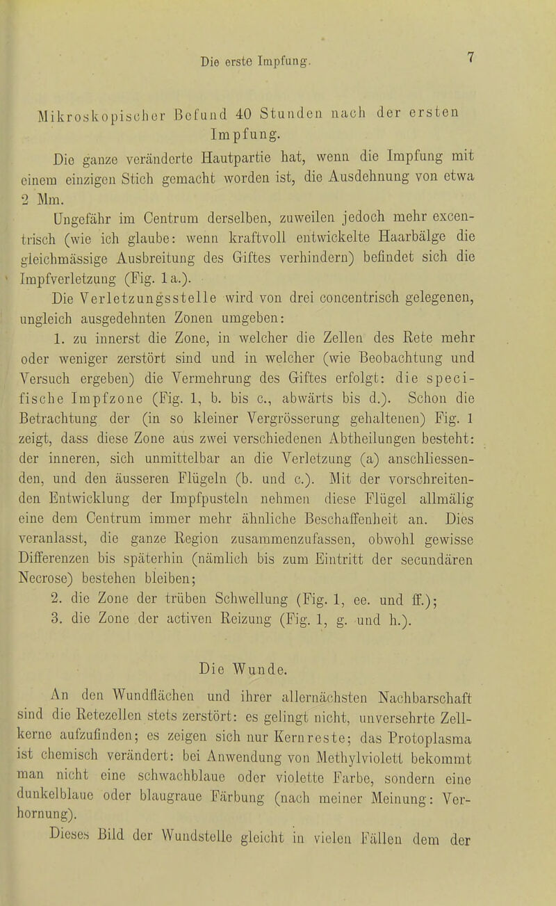 Mikroskopischor Befund 40 Stunden nach der ersten Impfung. Die ganze veränderte Hautpartie hat, wenn die Impfung mit einem einzigen Stich gemacht worden ist, die Ausdehnung von etwa 2 Mm. Ungefähr im Centrum derselben, zuweilen jedoch mehr excen- trisch (wie ich glaube: wenn kraftvoll entwickelte Haarbälge die gleichmässige Ausbreitung des Giftes verhindern) befindet sich die Impfverletzung (Fig. la.). Die Verletzungsstelle wird von drei concentrisch gelegenen, ungleich ausgedehnten Zonen umgeben: 1. zu innerst die Zone, in welcher die Zellen des Rete mehr oder weniger zerstört sind und in welcher (wie Beobachtung und Versuch ergeben) die Vermehrung des Giftes erfolgt: die speci- fische Impfzone (Fig. 1, b. bis c, abwärts bis d.). Schon die Betrachtung der (in so kleiner Vergrösserung gehaltenen) Fig. 1 zeigt, dass diese Zone aus zwei verschiedenen Abtheilungen besteht: der inneren, sich unmittelbar an die Verletzung (a) anschliessen- den, und den äusseren Flügeln (b. und c). Mit der vorschreiten- den Entwicklung der Impfpusteln nehmen diese Flügel allmälig eine dem Centrum immer mehr ähnliche Beschaffenheit an. Dies veranlasst, die ganze Region zusammenzufassen, obwohl gewisse Differenzen bis späterhin (nämlich bis zum Eintritt der secundären Necrose) bestehen bleiben; 2. die Zone der trüben Schwellung (Fig. 1, ee. und ff.); 3. die Zone der activen Reizung (Fig. 1, g. und h.). Die Wunde. An den Wundflächen und ihrer allernächsten Nachbarschaft sind die Retezellen stets zerstört: es gelingt nicht, unversehrte Zell- kerne aufzufinden; es zeigen sich nur Kernreste; das Protoplasma ist chemisch verändert: bei Anwendung von Methylviolett bekommt man nicht eine schwachblaue oder violette Farbe, sondern eine dunkelblaue oder blaugraue Färbung (nach meiner Meinung: Ver- hornung). Dieses Bild der Wundstelle gleicht in vielen Fällen dem der